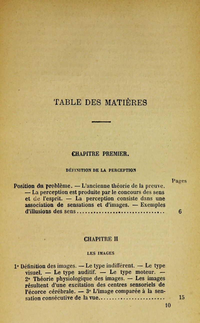 TABLE DES MATIÈRES Pages CHAPITRE PREMIER. DÉFINITION DE LA PERCEPTION Position dn problème. — L'ancienne théorie de la preuve. — La perception est produite par le concours des sens et de l'esprit. — La perception consiste dans une association de sensations et d'images. — Exemples d'illusions des sens CHAPITRE II LES IMAGES 1 Définition des images. — Le type indifférent. — Le type visuel. — Le type auditif. — Le type moteur. — 2° Théorie physiologique des images. — Les images résultent d'une excitation des centres sensoriels de Pécorce cérébrale. — 3 L'image comparée à la sen- sation consécutive de la vue 15 10