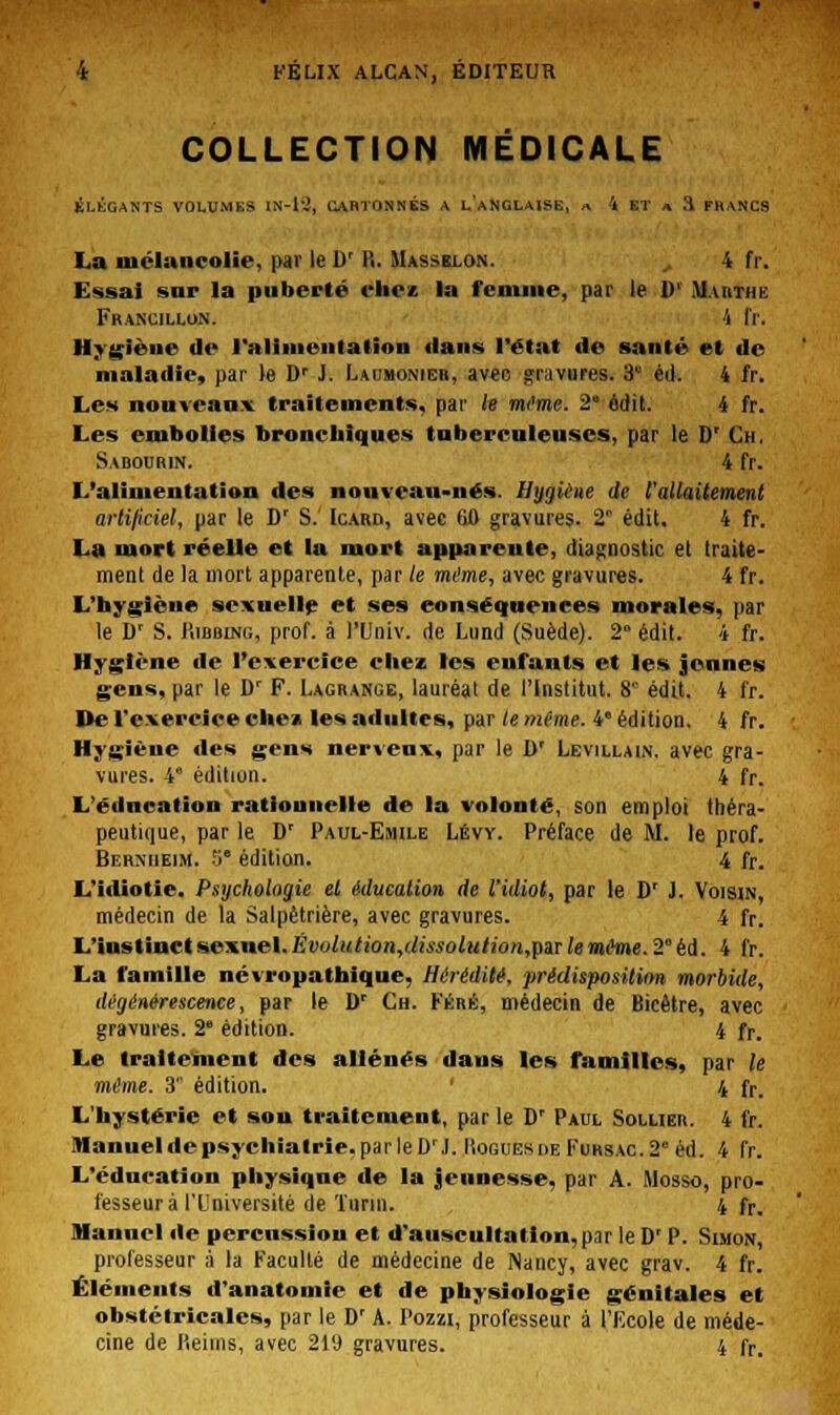 COLLECTION MÉDICALE ÉLÉGANTS VOLUMES IN-l-.', l~\RTONNÉS A l'aNGLAISE, a 4 ET a .1 FhANCS La mélancolie, par le D' 11. Massblon. 4 fr. Essai sur la puberté chez la fcnune, par le II' Marthe Francillon. 4 fr. Hygièue de ralimeiitation dans l'état de santé et de maladie, par le D' J. Laumonier, avec gravures. 8* éd. 4 fr. Les nouveaux traitements, par le même. 2 ôdit. 4 fr. Les embolies bronchiques tuberculeuses, par le D' Ch. Sabourin. 4 fr. L'alimentation des nouveau-nés Ilijijieue de l'allaitement artificiel, par le Dr S. Icard, avec 60 gravures. 2 édil. 4 fr. La mort réelle et la mort apparente, diagnostic et traite- ment de la mort apparente, par le même, avec gravures. 4 fr. L'hygiène sexuelle et ses conséquences morales, par le D' S. liiBMNG, prof, à l'Univ. de Lund (Suède). 2° édit. 4 fr. Hygiène de l'exercice chez les enfants et les jeunes gens, par le Dr F. Lagrange, lauréat de l'Institut. 8 édit. 4 fr. De l'exercice eue» les adultes, par le même. 4 édition. 4 fr. Hygiène des gens nerveux, par le D' Levillain. avec gra- vures. 4 édition. 4 fr. L'éducation rationnelle de la volonté, son emploi théra- peutique, par le D' Paul-Emile Lévy. Préface de M. le prof. Bf.rmieim. 5 édition. 4 fr. L'idiotie. Psychologie et éducation de l'idiot, par le D' J. Voisin, médecin de la Salpètrière, avec gravures. 4 fr. L'instinct sexuel. Évulution,dissolulion,pSiT le mime. 2* éd. 4 fr. La famille névropathique, Hérédité', prédisposition morbide, dégénérescence, par le Dr Ch. Fére, médecin de Bicêtre, avec gravures. 2e édition. 4 fr. Le traitement des aliénés dans les familles, par le même. 3 édition. 4 fr. L'hystérie et sou traitement, par le D' Paul Soluer. 4 fr. Manuel de psychiatrie, par le Dr J. 1îoguesi>eFuksac.20 éd. 4 fr. L'éducation physique de la jeunesse, par A. Mosso, pro- fesseur à l'Université de Turin. 4 fr. Manuel de percussion et d'auscultation,par leD' P. Simon, professeur à la Faculté de médecine de Nancy, avec grav. 4 fr. Éléments d'anatomie et de physiologie génitales et obstétricales, par le D' A. Pozzi, professeur à l'Ecole de méde- cine de lieims, avec 21'J gravures. 4 fr.