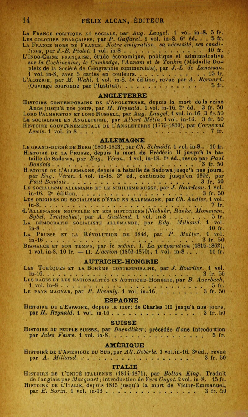 La France politique et sociale, uar Aug. Laugel. 1 vol. io-8. 5 fr. Les colonies françaises, par P. G&fiarel. I vol. in-8. 6° éd. . .5 fr. La France hors de France. Notre émigration, sa nécessité, ses condi- tions, par J.-B. Piolet. 1 vol. in-8 10 fr. , L'Indo-Chine française, étude économique, politique et administrative sur la Cochmchine, te Cambodge, VAnnam et le Tonkin (Médaille Du- pleix de In Société de Géographie commerciale), par J.-L. de Lanessan. 1 vol. io-S, avec 5 cartes en couleurs 15 fr. L'Algérie, par M. Wakl. 1 vol. in-8. 4e éditioo, revue par A. Bernard. (Ouvrage couronné par l'Institut) 5 fr. ANGLETERRE Histoire contemporaine de l'Angleterre, depuis la mort delà reine Anne jusqu'à nos jours, par H. Reynald. 1 vol. in-16. ~ éd. 3 fr. 50 Lord Palmsrston et lord Russell, par Aug. Laugel. 1 vol. in-16. 3 fr.50 Le socialisme en Angleterre, par Albert Métin. 1vol. in-16. 3 fr. 50 Histoire gouvernementale de l'Angleterre (1770-1830), par ComewaL Lewis. 1 vol. in-8 ... . . 1 7 fr. ALLEMAGNE Le grand-duché de Berg (1806-1813), par Ch. Schmidt. 1 vol. in-8.. 10 fr. Histoire de la Prusse, depuis la mort de Frédéric II jusqu'à la ba- taille de Sadowa, par Eug. Véron. 1 vol. in-tS. 6e éd., revue par Paul Bondois 3 fr. 50 Histoire de l'Allemagne, depuis la bataille de Sadowa jusqu'à nos jours, par /Sitg. Véron. 1 vol. iu-18. 3° éd., continuée jusqu'en 1892, par Paul Bondois 3 fr. 50 Le socialisme allemand et le nihilisme russe, par /. Bourdeau. 1 vol. in-Hi. 2° édition . 3 fr. 50 Les origines du socialisme d'état en Allemagne, par Ch. Andler. 1 vol. in-8 7 fr. •L'Allemagne nouvelle et ses historiens (Niebuhr, lianke, Mommsen, Sybel, Treitschke), par A. Gxûlland. 1 vol. in-8 5 fr. La démocratie socialiste allemande, pur Edg. Milftaud. i vol. in-8 10 fr. La Prusse et la Révolution de 1848, par P. Mat ter. 1 vol. in-16 3 fr. 50 Bismarck et son temps, pur le même. I. La préparation (1815-1862), 1 vol. in-8, 10 fr. — II. L'action (1863-1870), 1 vol. in-8 .. . 10 fr. AUTRICHE-HONGRIE Les Tchèques et la Bohème contemporaine, par /. Bourlicr. 1 vol. in-16 3 fr. 50 Les races et les nationalités en Autriche-Hongrie, par B. Auerbach, 1 vol. in-8 5 fr. Le pays magyar, par //. Bccouly. 1 vol. in-16 3 fr. 50 ESPAGNE Histoire de l'Espagne, depuis la mort de Charles III jusqu'à dos jours, par if. Reynald. 1 vol. in-16 3 fr. 50 SUISSE Histoire nu peuple suisse, par Daendliker; précédée d'une Introduction par Jules Faore. 1 vol. in-8 5 fr. AMÉRIQUE Histoire de l'Amérique du Sud, par Alf.Deberle. 1 vol.in-16. 3eéd., revue par A. Milhaud. .- 3 fr. 50 ITALIE Histoire de l'unité italienne (1811-1871), par Bolton King. Traduit de l'anglais par Macquart ; introduction de Yves Guyot.'2vo\, in-S. 15 fr. Histoire de l'Italie, depuis 1815 jusqu'à la mort de Victor-Emmanuel, par E. So7*m. 1 vol. in-16 3 fr. 50