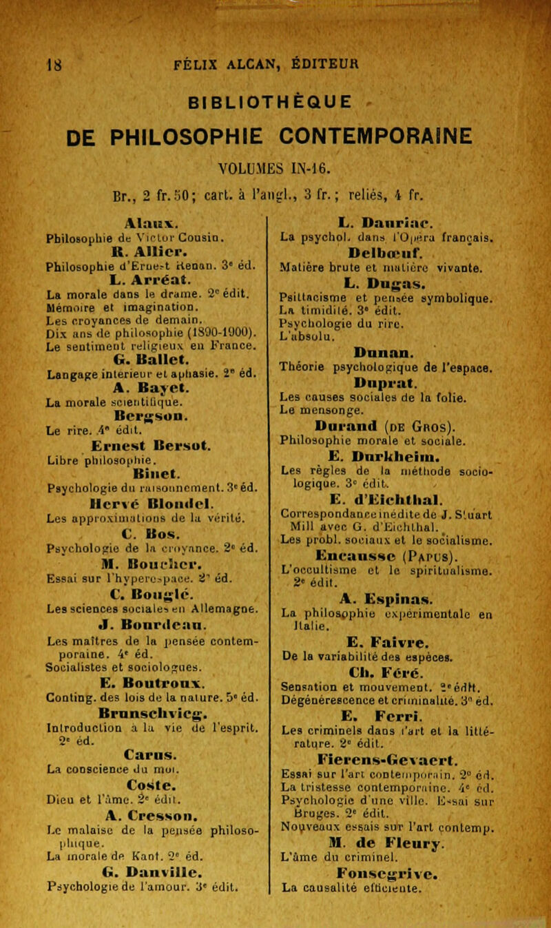 BIBLIOTHEQUE DE PHILOSOPHIE CONTEMPORAINE VOLUMES IN-16. Br., 2 fr.Sd; cart. à l'anal., 3 fr. ; reliés, 4 fr. V!:»uv. Philosophie de Yirlur Cousin. R. Allier. Philosophie d'Erue.-t Henon. 3* éd. L. Arréat. La morale dans le drame. 2e édit. Mémoire et imagination. Les croyances de demain. Dix ans de philosophie (1800-1900). Le sentiment religieux en France. G. Ballet. Langage intérieur et aphasie. 2e éd. A. Bayet. La morale scientifique. Bergson. Le rire. A* édit. Ernest Bersot. Libre philosophie. Binet. Psychologie du raisonnement. 3* éd. Hervé Blondel. Les approximations de la vérité. C. Bos. Psychologie de ht croyance. 2° éd. M. Bouclier. Essai sur l'hypert^pace. 2* éd. C. Bougie. Les sciences sociale-» en Allemagne. •I. Bonrdean. Les maîtres de la pensée contem- poraine. 4* éd. Socialistes et sociologues. E. Boutrouv Conting. des lois de la nature. 5e éd. Brunsclivicg. Introduction a la vie de l'esprit. 2e éd. Carus. La conscience du moi. Cosle. Dieu et l'âme. te édit. A. Cresson, Le malaise de la pensée philoso- phique. La morale de Kant. 2e éd. G. Danvillc. Psychologie de l'amour. 3e édit. L. Danrîae. La psychol. dans t'Opéra français. Delbœuf. Matière brute et matière vivante. L. Dugas. Paittncisme et pensée symbolique. La timidilé. 3e édit. Psychologie du rire. L'absolu. Huilait. Théorie psychologique de l'espace. Duprat. Les causes sociales de la folie. Le mensonge. Durand (de Gros). Philosophie morale et sociale. E. Dnrkheiin. Les règles de la méthode socio- logique. 3° édit. E. d'Eichthal. Correspondance inédite de J. S'.uart Mill avec G. d'IiiehLhal. Les probl. sociaux et le socialisme. Eneansnc (Papus). L'occultisme et le spiritualisme. 2e édit. A. Espinas. La philospphie expérimentale en Italie. E. Faivre. De la variabilité des espèces. Cl». Foré. Sensation et mouvement. ï'édrt. Dégénérescence et criminalité. 3 éd. E. Ferri. Les criminels dans l'art et la litlé- ratqre. 2 édit. Fierens-Gevacrt. Essai sur l'an contemporain,, 2° éd. La tristesse contemporaine. 4e éd. Psychologie d'une ville, lissai sur Ôruges. 2e édit. Nouveaux essais sur l'art contemp. M. de Fleury. L'a me du criminel. Fonscgrive. La causalité efhcicute.