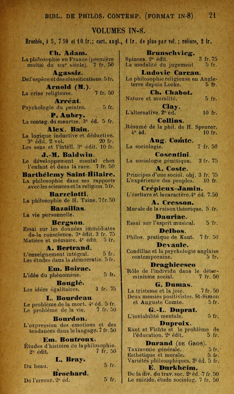 VOLUMES IN-8. Brochés, à 5, 7 50 et 10 !r.; eart. angl., 1 fr. de plus par toI. ; reliure, î h. Ch. Adam. La philosophie en France (première moitié du xixe siècle). 7 fr. 50 Agassiz. Del'espèce et des classifications. 5 fr. Arnold (M.). . La crise religieuse. 7 fr. 50 Arréat. Psychologie du peintre. 5 fr. P. Aubry. La conlag. du meurtre. 3° éd. 5 fr. Alex. Bain. La loerique inductive et déductive. 3» edit. 2 vol. 20 fr. Les sens et l'intell. 3 édit. 10 fr. J.-Jl. Baldwin. Le développement mental chez l'enfant et dans la race. 7 fr. 50 Barthélémy Saint-Hilaire. La philosophie dans ses rapports avec les sciences et la religion. 5 fr. Barzelottt. La philosophie de H. Taine. 7fr. 50 Bazalllas. La vie personnelle. Bergson. Essai sur les données immédiates de-la conscience. 3e édit. 3 fr. 75 Matière et mémoire. 4e édit. 5 fr. A. Bertrand. L'enseignement intégral. 5 fr. Les études dans la démocratie. 5 fr. Km. Boirac. L'idée du phénomène. 5 fr. Bougie. Les idées égalitaires, 3 fr. 75 !.. Boardean. Le problème de la mort. 4e éd. 5 fr. Le problème de la vie. 7 fr. 50 Bourdon. L'expression des émotions et des tendances dans le langage. 1 fr. 50 Em. Boutronx, Études d'histoire de la philosophie. 2° édit. 1 fr. 50 I... Bray. Du beau. 5 fr. Brocliard. De l'erreur. 2e éd. 5 fr. Brunschvicg. Spinoza. 2° édit. 3 fr.75 La modalité du jugement 5 fr. Ludovic Carcan. La philosophie religieuse en Angle- terre depuis Locke. 5 fr. Ch. Chabot. Nature et moralité. 5 fr. Clay. L'alternative. 2e éd. 10 fr. Collins. Résumé de la phil. de H. Spencer. 4e éd. 10 fr. Aug. Comte. La sociologie. 7 fr. 50 Cosentîni. La sociologie génétique. 3 fr. 75 A. Coste. Principes d'une sociol. obj. 3 fr. 75 L'expérience des peuples. 10 fr. Crépieux-Jamiii. L'éoritureet le caractère.4° éd. 7.50 A. Cresson. Morale de la raison théorique. 5 fr. Danriac. Essai sur l'esprit musical. 5 fr. Delbos. Philos, pratique de Kant. 7 fr. 50 Dev aille. Condîllacet la psychologie anglaise contemporaine. 5 fr. Dragliicesco Rôle de l'individu dans le déter- minisme social. 7 fr. 50 G. Damas. La tristesse et la joie. 7 fr. 50 Deux, messies positivistes. St-Simon et Auguste Comte. 5fr. G.-L. Duprat. L'instabilité mentale. 5 fr. Dnproix. Kant et Ficbte et le problème de l'éducation. 2e édit. 5 fr. Durand (de Gnos). Taxinomie générale. 5fr.' Esthétique et morale» 5 fr. Variétés philosophiques: 2k éd. 5 fr. E. Dnrkheim. Dcladiv. du trav.soc. 2° éd. 7fr.50 Le suicide, étude sociolog. 7 fr. 50