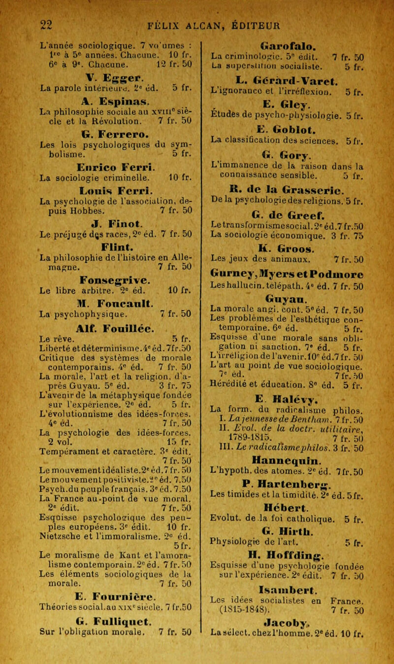 L'année sociologique. 7 vn'umcs : l'c à 5e années. Chacune. 10 fr. 6° à 9'. Chacune. 12 fr. 50 V. Egger. La parole intérieure. 2° éd. 5 fr. A. Espinas. La philosophie sociale au xviu0 siè- cle et la Révolution. 7 fr. 50 G. Ferrero. Les lois psychologiques du sym- bolisme. 5 fr. Enrico Ferri. La sociologie criminelle. 10 fr. Louis Ferri. La psychologie de l'association, de- puis Hobbes. 7 fr. 50 J. Finot. Le préjugé dçs races, 2e éd. 7 fr. 50 Flint. La philosophie de l'histoire en Alle- magne. 7 fr. 50 Fonsegrive. Le libre arbitre. 2° éd. 10 fr. M Foncanlt. La psychophysique. 7 fr. 50 Ait Fouillée. Le rêve. 5 fr. Liberté et déterminisme.4'éd. 7fr.50 Critique des systèmes de morale contemporains, 4° éd. 7 fr. 50 La morale, l'art et la religion, d'a- près Guyau. 5e éd. 3 fr. 75 L'aveoirde la métaphysique fondée sur l'expérience. 2e éd. 5 fr. L'évolutionnisme des idëes-fnrces. 4» éd. 7 fr. 50 La psychologie des idées-forces. 2 vol. 15 fr. Tempérament et caractère. 3e édit. 7 fr. 50 Lcmouvemenlidéaliste.2<éd.7fr. .>0 Le mouvement positiviste.ï éd. 7.5U Psych.du peuple français. 3° éd. 7.50 La France au-point de vue moral. 2 édit. 7 fr. 50 Esquisse psycholosiquo des peu- ples européens. 3e édit. 10 fr. Nietzsche et l'immoralisme. 2° éd. 5fr. Le moralisme de Kant et Immora- lisme contemporain.2péd. 7fr.50 Les éléments sociologiques de la morale. 7 fr. 50 E. Fourni ère. Théories social.au xixc siècle. 7 fr.50 G. Fulliquct. Sur l'obligation morale. 7 fr. 50 tiarofalo. La criminologie. 5 édit. 7 fr. 50 La Buperaiitiou socialiste. 5 fr. E. Gcràrd-Varet. L'ignoranco et l'irréflexion. 5 fr. E. Gley. Etudes de psycho-physiologie. 5 fr. E. Goblot. La classiûcation des sciences. 5 fr. G. Gory. L'immanence de la raison dans la connaissance sensible. 5 fr. K. «le la Gras.seric. De la psychologie des religions. 5 fr. G. de Greef. Letransformismesocial.2eéd.7fr.50 La sociologie économique. 3 fr. 75 K. Groos. Les jeux des animaux. 7fr. 50 Gurney,IHyersetPodinorc Leshallucin.telépath. 4° éd. 7 fr. 50 Gnyan. La morale angi. cont. 5°éd. 7 fr.50 Les problèmes de l'esthétique con- temporaine. 6° éd. 5 fr. Esquisse d'une morale sans obli- gation ni sanction. 7 éd. 5 fr. L'irréligion de l'avenir.10'éd.7fr. 51) L'art au point de vue sociologique. 7 éd. 7fr.50 Hérédité et éducation. S éd. 5 fr. E. Halévy. La form. du radicalisme philos. I. Lajeunessede Benllinm. 7fr.50 II. Evol. de la doctr. utilitaire, 17S9-1S15. 7 fr. 50 III. Le radicalisme philos. 3 fr. 50 Hanneqnin. L'hypoth.des atomes. 2e éd. 7fr.50 P. Hartenberg. Les timides et la timidité. 2' éd. 5fr. Hébert. Evolut. de la foi catholique. 5 fr. G. Hirth. Physiologie de l'art. 5 fr. H. Hoffding. Esquisse d'une psychologie fondée sur l'expérience. 2° édit. 7 fr. 50 Isambert. Les idées socialistes en France. (1S15-1848). 7 fr. 50 •lacoby. Lasélect.cheîîrhomme.2eéd. 10 fr.