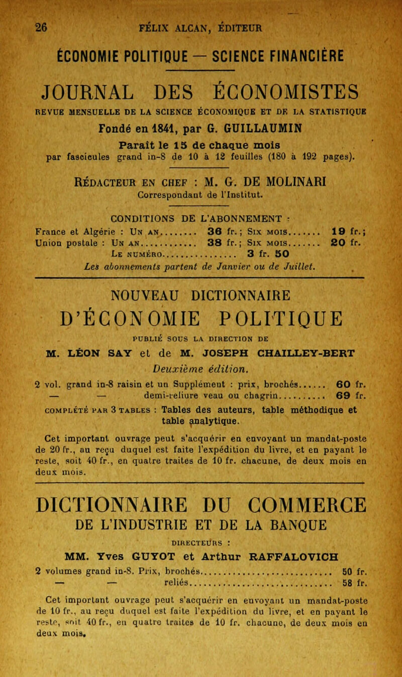 ÉCONOMIE POLITIQUE - SCIENCE FINANCIÈRE JOURNAL DES ECONOMISTES REVUE MENSUELLE DE LA SCIENCE ÉCONOMIQUE ET DE LA STATISTIQUE Fondé en 1841, par G. GUILLAUMIN Parait le 15 de chaque mois par fascicules grand in-S de 10 à 12 feuilles (180 à 192 pages). Rédacteur en chef : M. G. DE MOLINARI Correspondant de l'Institut. CONDITIONS DE L'ABONNEMENT : France et Algérie : Un an 36 fr. ; Six mois 19 fr. ; Union postale : Un an 38 fr. ; Six mois 20 fr. Le numéro 3 fr. 50 Les abonnements partent de Janvier ou de Juillet. NOUVEAU DICTIONNAIRE D'ÉCONOMIE POLITIQUE PUBLIÉ SOUS LA DIRECTION DE M. LÉON SAY et de M. JOSEPH CHAILLEY-BERT Deuxième édition. 2 vol. grand in-8 raisin et un Supplément : prix, brochés 60 fr. — — demi-reliure veau ou chagrin 69 fr. complété far 3 tables : Tables des auteurs, table méthodique et table analytique. Cet important ouvrage peut s'acquérir en envoyant un mandat-poste de 20 fr., ou reçu duquel est faite l'expédition du livre, et en payant le reste, soit 40 fr., en qualre traites de 10 fr. chacune, de deux mois en deux moi». DICTIONNAIRE DU COMMERCE DE L'INDUSTRIE ET DE LA BANQUE DIRECTEURS : MM. Yves GUYOT et Arthur RAFFALOVICH 2 volumes grand in-S. Prix, brochés 50 fr. — — reliés 58 fr. Cet importont ouvrage peut s'acquérir en envoyant un mandat-poste de 10 fr., au reçu duquel est faite l'expédition du livre, et en payant le res-tr, unît 40 fr., en quatre traites de 10 fr. chacune, de deux mois en deu\ mois.