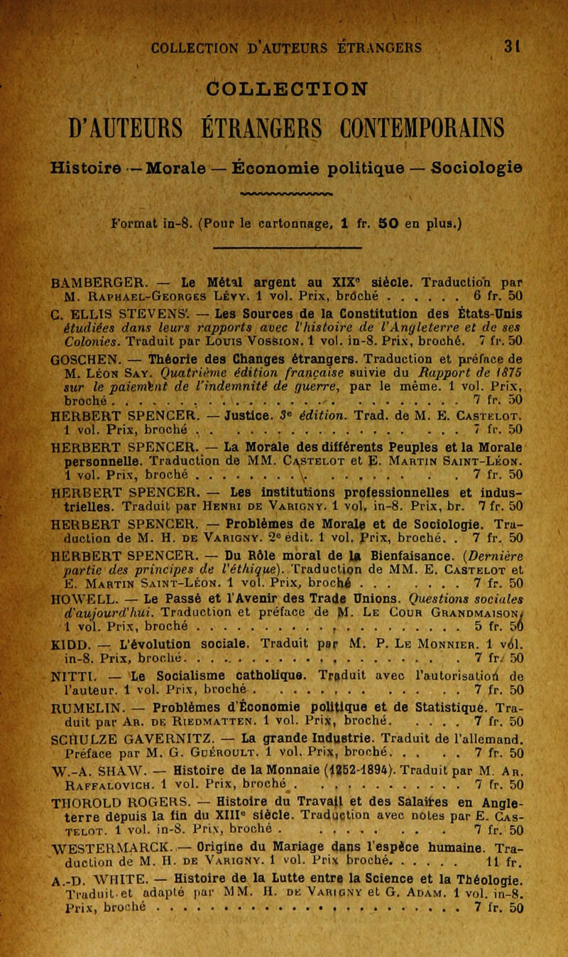 Collection D'AUTEURS ÉTRANGERS CONTEMPORAINS Histoire —Morale — Économie politique — Sociologie format in-8. (Pour le cartonnage, 1 fr. 50 en plus.) BAM BERGER. — Le Métîl argent au XIX siècle. Traduction par M. Raphaël-Georges Lévy. 1 vol. Prix, broché 6 fr. 50 C. ELLIS STEVENS'. — Les Sources de la Constitution des États-Unis étudiées dans leurs rapports avec l'histoire de VAngleterre et de ses Colonies. Traduit par Louis Vossion. I vol. in-8. Prix, broché. 7 fr. 50 GOSCHEN. — Théorie des Changes étrangers. Traduction et préface de M. Léon Say. Quatrième édition française suivie du Rapport de 1875 sur le paiement de l'indemnité de guerre, par le même. 1 vol. Prix, broché 7 fr. 50 HERBERT SPENCER. — Justice. S édition. Trad. de M. E. Castelot. 1 vol. Prix, broché 7 fr. 50 HERBERT SPENCER. — La Morale des différents Peuples et la Morale personnelle. Traduction de MM. Castelot et E- Martin Saint-Léon. 1 vol. Prix, broché \. 7 fr. 50 HERBERT SPENCER. — Les institutions professionnelles et indus- trielles. Traduit par Henri de Varigny. 1 vol, in-8. Prix, br. 7 fr. 50 HERBERT SPENCER. — Problèmes de Morale et de Sociologie. Tra- duction de M. H. de Varigny. 2° édit. 1 vol. Prix, broché. . 7 fr. 50 HERBERT SPENCER. — Du Hôle moral de la Bienfaisance. (Dernière partie des principes de l'éthique). Traduction de MM. E. Castelot et E. Martin Saint-Léon. 1 vol. Prix, broché 7 fr. 50 HOWELL. — Le Passé et l'Avenir des Trade Unions. Questions sociales d'aujourd'hui. Traduction et préface de M. Le Cour Grandmaison/ 1 vol. Prix, broché , 5 fr. 56 K1DD. — L'évolution sociale. Traduit par M. P. Le Monnier. 1 vol. in-8. Prix, broché 7 fr. 50 NITTl. — Le Socialisme catholique. Troduit avec l'autorisation de l'auteur. 1 vol. Prix, broché 7 fr. 50 RUMELIN. — Problèmes d'Économie politique et de Statistique. Tra- duit par Ah. de Riedmatten. 1 vol. Prix, broché 7 fr. 50 SCHULZE GAVERNITZ. — La grande Industrie. Traduit de l'allemand. Préface par M. G. Gdéroult. 1 vol. Prix, broché 7 fr. 50 W.-A. SHAW. — Histoire de la Monnaie (1B52-1894). Traduit par M. An. Raffalovich. 1 vol. Prix, broché_ 7 h. 50 THOROLD ROGERS. — Histoire du TravaU et des Salaires en Angle- terre depuis la fin du XIII siècle. Traduction avec notes par E. Cas- telot. 1 vol. in-S. Prix, broché . . 7 fr. 50 WESTERMARCK. —Origine du Mariage dans l'espèce humaine. Tra- ' duction de M. H. de Varigny. 1 vol. Prix broché 11 fr. A.-D. WHITE. — Histoire de la Lutte entre la Science et la Théologie. Traduite! adapté par MM. H. de Varigny et G. Adam. 1 vol. in-8. Prix, broché 7 fr. 50