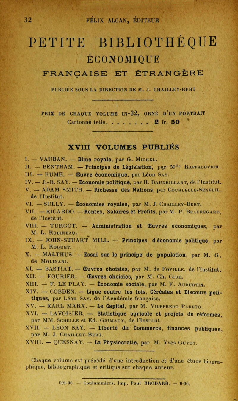 PETITE BIBLIOTHÈQUE ÉCONOMIQUE FRANÇAISE ET ÉTRANGÈRE PUBLIÉE SOUS LA DIRECTION DE M. J. CHAILLEY-BERT PRIX DE CHAQUE VOLUME IN-32, ORNÉ D'UN PORTRAIT Cartonné toile 2 fr. 50 XVIII VOLUMES PUBLIES I. — VAUBAN. — Dlme royale, par G. Michel. II. — BENTHAM. —Principes de Législation, par M11* Raffalovich. III. — HUME. — Œuvre économique, par Léon Say. IV. — J.-B. SAY. — Economie politique, par H. Baudrillart, de l'Institut. V. — ADAM ^MITII. — Richesse des Nations, par Cocrcelle-Seneuil, de l'Institut. VI. —SULLY. —Économies royales, par M. J. Chailley-Bert. VII. — RICARDO.— Rentes, Salaires et Profits, par M. V. Beauregaro, de l'Institut. VIII. — TURGÛT. — Administration et Œuvres économiques, par M. L. IlOBINEAU. IX. — JOHN-STUART MILL. — Principes d'économie politique, par M. L. Roquet. X. — MALTHUS. — Essai sur le principe de population, par M. G. de Mounari. XI. — BASTIAT.— Œuvres choisies, par M. de Foville, de l'Institut. XII. — F0UR1ER. — Œuvres choisies, par M. Ch. Gide. XIII. — F. LE PLAY. — Économie sociale, par M. F. Auburtin. XIV. — COBDEN. — Ligue contre les lois, Céréales et Discours poli- tiques, par Léon Say. de l'Académie française. XV. — KARL MARX. — Le Capital, par M. Yilkfreuo I'arkto. XVI. — LAVOISIER. — Statistique agricole et projets de réformes, par MM. Schelle et Ed. Grimalx, de l'Institut. XVII. — LÉON SAY. — Liberté du Commerce, finances publiques, par M. J. Chailley-Bert. XVIII. — QUESNAY. — La Physiocratie, par M. Yves Guyot. Chaque volume est précédé d'une introduction et d'une étude biogra- phique, bibliographique et critique sur chaque auteur. liDl-06. - Coulommicr», Imp. Paul RUODARD. - o-ou.