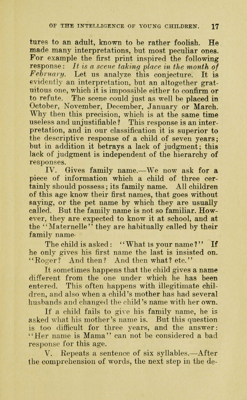 tures to an adult, known to be rather foolish. He made many interpretations, but most peculiar ones. For example the first print inspired the following response: It is a scene taking place in the month of February. Let us analyze this conjecture. It is evidently an interpretation, but an altogether grat- uitous one, which it is impossible either to confirm or to refute. The scene could just as well be placed in October, November, December, January or March. Why then this precision, which is at the same time useless and unjustifiable I This response is an inter- pretation, and in our classification it is superior to the descriptive response of a child of seven years; but in addition it betrays a lack of judgment; this lack of judgment is independent of the hierarchy of responses. IV. Gives family name.—We now ask for a piece of information which a child of three cer- tainly should possess; its family name. All children of this age know their first names, that goes without saying, or the pet name by which they are usually called. But the family name is not so familiar. How- ever, they are expected to know it at school, and at the Maternelle they are habitually called by their family name- The child is asked: '' What is your name 1 If he only gives his first name the last is insisted on. '' Roger ? And then ? And then what ? etc.'' It sometimes happens that the child gives a name different from the one under which he has been entered. This often happens with illegitimate chil- dren, and also when a child's mother has had several husbands and changed the child's name with her own. If a child fails to give his family name, he is asked what his mother's name is. But this question is too difficult for three years, and the answer: Her name is Mama can not be considered a bad response for this age. V. Repeats a sentence of six syllables.—After the comprehension of words, the next step in the de-