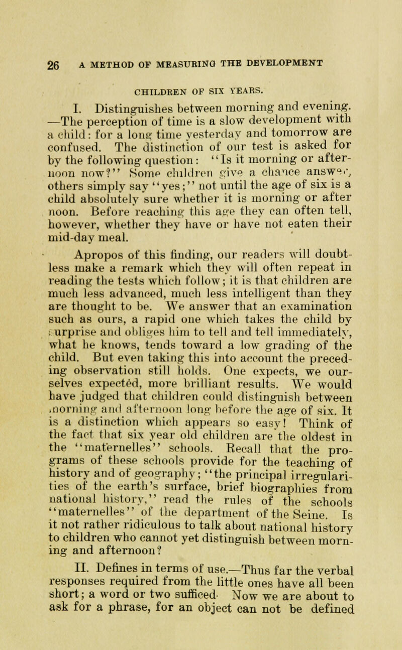 CHILDREN OF SIX YEARS. I. Distinguishes between morning and evening. —The perception of time is a slow development with a child: for a long time yesterday and tomorrow are confused. The distinction of our test is asked for by the following question:  Is it morning or after- noon now? Some children give a chance answQs others simply say '' yes;'' not until the age of six is a child absolutely sure whether it is morning or after noon. Before reaching this age they can often tell, however, whether they have or have not eaten their mid-day meal. Apropos of this finding, our readers will doubt- less make a remark which they will often repeat in reading the tests which follow; it is that children are much less advanced, much less intelligent than they are thought to be. We answer that an examination such as ours, a rapid one which takes the child by ; urprise and obliges him to tell and tell immediately, what he knows, tends toward a low grading of the child. But even taking this into account the preced- ing observation still holds. One expects, we our- selves expected, more brilliant results. We would have judged that children could distinguish between morning and afternoon long before the age of six. It is a distinction which appears so easy! Think of the fact that six year old children are'the oldest in the mafernelles schools. Recall that the pro- grams of these schools provide for the teaching of history and of geography; the principal irregulari- ties of the earth's surface, brief biographies from national history, read the rules of the schools maternelles of the department of the Seine. Is it not rather ridiculous to talk about national history to children who cannot yet distinguish between morn- ing and afternoon? II. Defines in terms of use.—Thus far the verbal responses required from the little ones have all been short; a word or two sufficed- Now we are about to ask for a phrase, for an object can not be defined