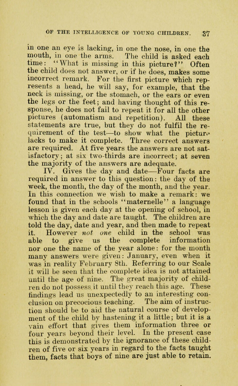 in one an eye is lacking, in one the nose, in one the mouth, in one the arms. The child is asked each time: What is missing in this picture? Often the child does not answer, or if he does, makes some incorrect remark. For the first picture which rep- resents a head, he will say, for example, that the neck is missing, or the stomach, or the ears or even the legs or the feet; and having thought of this re- sponse, he does not fail to repeat it for all the other pictures (automatism and repetition). All these statements are true, but they do not fulfil the re- quirement of the test—to show what the picture lacks to make it complete. Three correct answers are required. At five years the answers are not sat- isfactory; at six two-thirds are incorrect; at seven the majority of the answers are adequate. IV. Gives the day and date—Four facts are required in answer to this question: the day of the week, the month, the day of the month, and the year. In this connection we wish to make a remark: we found that in the schools maternelle a language lesson is given each day at the opening of school, in which the day and date are taught. The children are told the day, date and year, and then made to repeat it. However not one child in the school was able to give us the complete information nor one the name of the year alone: for the month many answers were given: January, even when it was in reality February 8th. Referring to our Scale it will be seen that the complete idea is not attained until the age of nine. The great majority of child- ren do not possess it until they reach this age. These findings lead us unexpectedly to an interesting con- clusion on precocious teaching. The aim of instruc- tion should be to aid the natural course of develop- ment of the child by hastening it a little; but it is a vain effort that gives them information three or four years beyond their level. In the present case this is demonstrated by the ignorance of these child- ren of five or six years in regard to the facts taught them, facts that boys of nine are just able to retain.