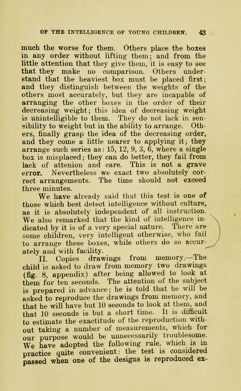 much the worse for them. Others place the boxes in any order without lifting them; and from the little attention that they give them, it is easy to see that they make no comparison. Others under- stand that the heaviest box must be placed first; and they distinguish between the weights of the others most accurately, but they are incapable of arranging the other boxes in the order of their decreasing weight; this idea of decreasing weight is unintelligible to them. They do not lack in sen- sibility to weight but in the ability to arrange. Oth- ers, finally grasp the idea of the decreasing order, and they come a little nearer to applying it; they arrange such series as: 15, 12, 9, 3, 6, where a single box is misplaced; they can do better, they fail from lack of attenion and care. This is not a grave error. Nevertheless we exact two absolutely cor- rect arrangements. The time should not exceed three minutes. We have already said that this test is one of those which best detect intelligence without culture, as it is absolutely independent of all instruction. We also remarked that the kind of intelligence in- dicated by it is of a very special nature. There are some children, very intelligent otherwise, who fail to arrange these boxes, while others do so accur- ately and with facility. II. Copies drawings from memory.—The child is asked to draw from memory two drawings (fig. 8, appendix) after being allowed to look at them for ten seconds. The attention of the subject is prepared in advance; he is told that he will be asked to reproduce the drawings from memory, and that he will have but 10 seconds to look at them, and that 10 seconds is but a short time. It is difficult to estimate the exactitude of the reproduction with- out taking a number of measurements, which for our purpose would be unnecessarily troublesome. We have adopted the following rule, which is in practice quite convenient: the test is considered passed when one of the designs is reproduced ex-