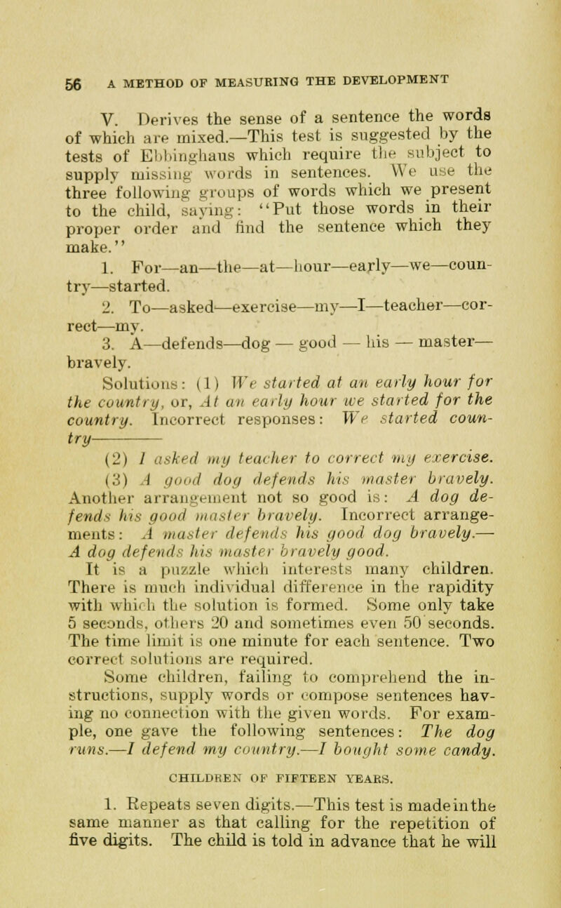 V. Derives the sense of a sentence the words of which are mixed.—This test is suggested by the tests of Ebbinghaus which require the subject to supply missing words in sentences. We use the three' following; groups of words which we present to the child, saying: Put those words in their proper order and find the sentence which they make. 1. por_an_the—at—hour—early—we—coun- try—started. 2. To—asked'—exercise—my—I—teacher—cor- rect—my. 3. A—defends—dog — good — his — master— bravely. Solutions: (1) We started at an early hour for the country, or, At an early hour we started for the country. Incorrect responses: We started coun- try {•J.) I asked my teacher to correct my exercise. (3) A good dog defends his master bravely. Another arrangement not so good is: A dog de- fends his good master bravely. Incorrect arrange- ments: .i master defends his good dog bravely.— A dog defend.: his muster bravely good. It is a puzzle which interests many children. There is much individual difference in the rapidity with which the solution is formed. Some only take 5 seconds, others 20 and sometimes even 50 seconds. The time limit is one minute for each sentence. Two correct solutions are required. Some children, failing to comprehend the in- structions, supply words or compose sentences hav- ing no connection with the given words. For exam- ple, one gave the following sentences: The dog runs.—/ defend my country.—I bought some candy. CHILDREN OF FIFTEEN YEARS. 1. Repeats seven digits.—This test is made in the same manner as that calling for the repetition of five digits. The child is told in advance that he will