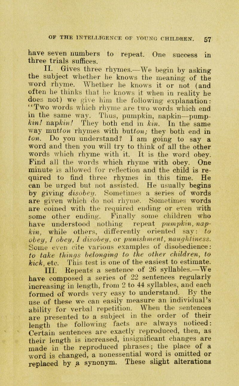 have seven numbers to repeat. One success in three trials suffices. II. Gives three rhymes.—We begin by asking the subject whether he knows the meaning of the word rhyme. Whether he knows it or not (and often he thinks that lie knows it when in reality he does not) we give him the following explanation: ''Two words which rhyme are two words which end in the same way. Thus, pumpkin, napkin—pump- kinl napkin! They both end in km. In the same way mutton rhymes with button; they both end in ton. Do you understand? I am going to say a word and then you will try to think of all the other words which rhyme with it. It is the word obey. Find all the words which rhyme with obey. One minute is allowed for reflection and the child is re- quired to find three rhymes in this time. He can be urged but not assisted. He usually begins by giving disobey. Sometimes a series of words are given which do not rhyme. Sometimes words are coined with the required ending or even with some other ending. Finally some children who have understood nothing repeat pumpkin, nap- kin, while others, differently oriented say: to obey, I obey, I disobey, or punishment, naughtiness. Some even cite various examples of disobedience: to take things belonging to the other children, to kick, etc. This test is one of the easiest to estimate. III. Repeats a sentence of 26 syllables.—We have composed a series of 22 sentences regularly increasing in length, from 2 to 44 syllables, and each formed of words very easy to understand. By the use of these we can easily measure an individual's ability for verbal repetition. When the sentences are presented to a subject in the order of their length the following facts are always noticed: Certain sentences are exactly reproduced, then, as their length is increased, insignificant changes are made in the reproduced phrases; the place of a word is changed, a nonessential word is omitted or replaced by a synonym. These slight alterations
