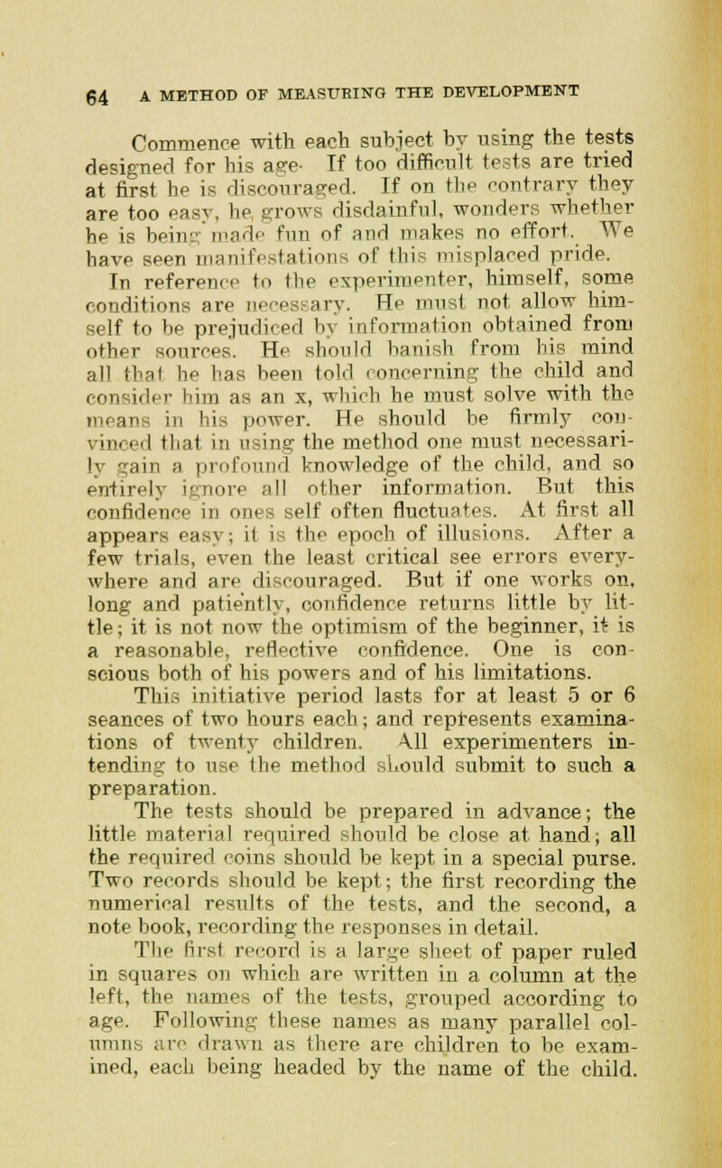 Commence with each subject by using the tests designed for his asre- If too difficult tests are tried at first he is discouraged. If on the contrary they are too easy, he grows disdainful, wonders whether be is being made fun of and makes no effort. We have seen manifestations of this misplaced pride. In reference to the experimenter, himself, some conditions are necessary. He must not allow him- self to be prejudiced by information obtained from other sources. He should banish from his mind all that he has been told concerning the child and coir id( ' him as an x, which he must solve with the means in his power. He should he firmly con- vinced that in using the method one must necessari- ly gain a profound knowledge of the child, and so entirely ignore all other information. But this confidence in ones self often fluctuates. At first all appears easy; it is the epoch of illusions. After a few trials, even the least critical see errors every- where and are discouraged. But if one works on, long and patiently, confidence returns little by lit- tle ; it is not now the optimism of the beginner, it is a reasonable, reflective confidence. One is con- scious both of his powers and of his limitations. This initiative period lasts for at least 5 or 6 seances of two hours each; and represents examina- tions of twenty children. A.11 experimenters in- tending to use the method should submit to such a preparation. The tests should be prepared in advance; the little material required should be close at hand; all the required coins should be kept in a special purse. Two records should be kept; the first recording the numerical results of the tests, and the second, a note book, recording the responses in detail. The first record is a large sheet of paper ruled in squares on which are written in a column at the left, the names of the tests, grouped according to age. Following these names as many parallel col- umns arc drawn as there are children to be exam- ined, each being headed by the name of the child.