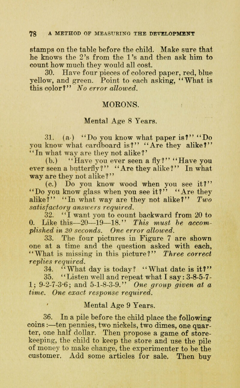 stamps on the table before the child. Make sure that he knows the 2's from the l's and then ask him to count how much they would all cost. 30. Have four pieces of colored paper, red, blue yellow, and green. Point to each asking, What is this color? No error allowed. MORONS. Mental Age 8 Years. 31. (a) Do you know what paper is? Do you know what cardboard is? Are they alike? In what way are they not alike?' (b.) Have you ever seen a fly? Have you ever seen a butterfly ?   Are they alike ? In what way are they not alike ?'' (c.) Do you know wood when you see it? Do you know glass when you see it? Are they alike? In what way are they not alike? Two satisfactory answers required. 32. I want you to count backward from 20 to 0. Like this—20—19—18. This must be accom- plished in 20 seconds. One error allowed. 33. The four pictures iu Figure 7 are shown one at a time and the question asked with each, What is missing in this picture? Three correct replies required. 34. What day is today? What date is it? 35. '' Listen well and repeat what I say: 3-8-5-7- 1; 9-2-7-3-6; and 5-1-8-3-9. One group given at a time. One exact response required. Mental Age 9 Years. 36. In a pile before the child place the following coins:—ten pennies, two nickels, two dimes, one quar- ter, one half dollar. Then propose a game of store- keeping, the child to keep the store and use the pile of money to make change, the experimenter to be the customer. Add some articles for sale. Then buy