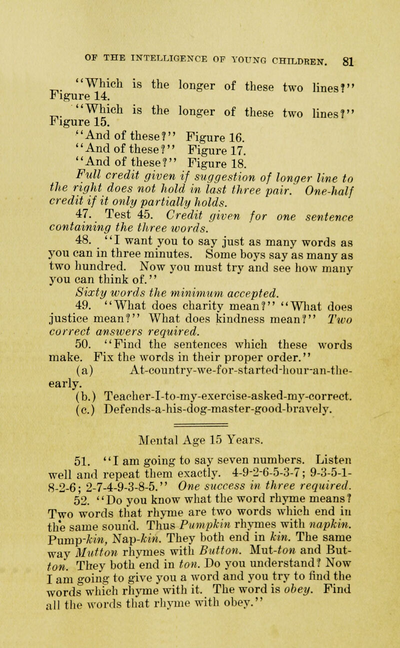 Which is the longer of these two lines? * igure 14. Which is the longer of these two lines? r igure 15. And of these? Figure 16. And of these? Figure 17. '' And of these ?'' Figure 18. Full credit given if suggestion of longer line to the right does not hold in last three pair.^ One-half credit if it only partially holds. 47. Test 45. Credit given for one sentence containing the three words. 48. I want you to say just as many words as you can in three minutes. Some boys say as many as two hundred. Now you must try and see how many you can think of.'' Sixty words the minimum accepted. 49. What does charity mean? What does justice mean? What does kindness mean? Two correct answers required. 50. Find the sentences which these words make. Fix the words in their proper order. (a) At-country-we-for-started-hour-an-the- early. (b.) Teacher-I-to-my-exercise-asked-my-correct. (c.) Def ends-a-his-dog-master-good-bravely. Mental Age 15 Years. 51. I am going to say seven numbers. Listen well and repeat them exactly. 4-9-2-6-5-3-7; 9-3-5-1- 8-2-6; 2-7-4-9-3-8-5. One success in three required. 52. Do you know what the word rhyme means? Two words that rhyme are two words which end in the same sound. Thus Pumpkin rhymes with napkin. Pump-kin, Nap-&m. They both end in kin. The same way Mutton rhymes with Button. Mut-ton and But- ton. They both'end in ton. Do you understand? Now I am going to give you a word and you try to rind the words which rhyme with it. The word is obey. Find all the words that rhyme with obey.