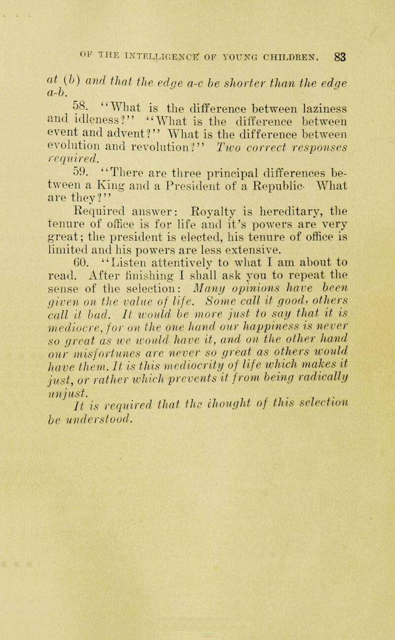 at (fe) and that the edge a-c be shorter than the edge a-b. 08. What is the difference between laziness and idleness? What is the difference between event and advent? What is the difference between evolution and revolution? Two correct responses required. 59. There are three principal differences be- tween a King and a President of a Republic- What are they? Required answer: Royalty is hereditary, the tenure of office is for life and it's powers are very great; the president is elected, his tenure of office is limited and his powers are less extensive. 60. Listen attentively to what I am about to read. After finishing I shall ask you to repeat the sense of the selection: Many opinions have been given on the value of life. Some call it good, others call it bad. It would be more just to say that it is mediocre, for on the one hand our happiness is never so great as we would have it, and on the other hand our misfortunes are never so great as others would have them. It is this mediocrity of life which makes it just, or rather which prevents it from being radically unjust. It is required that the thought of this selection be understood.