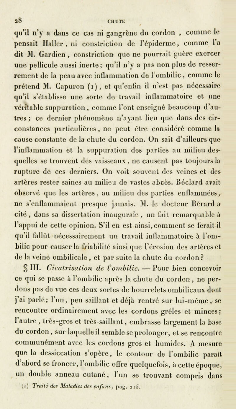 a8 cnuTE qu'il n'y a dans ce cas ni gangrène du cordon , comme le pensait Haller , ni constriclion de 1'épidermc, comme l'a dit M. Gardien , constriction que ne pourrait guère exercer une pellicule aussi inerte; qu'il n'y a pas non plus de resser- rement de la peau avec inflammation de l'ombilic, comme le prétend M. Capuron (1) , et qu'enlin il n'est pas nécessaire qu'il s'établisse une sorte do travail inflammatoire et une véritable suppuration , comme l'ont enseigné beaucoup d'au- tres ; ce dernier pbénomène n'ayant lieu que dans des cir- constances particulières, no peut être considéré comme la cause constante de la chute du cordon. On sait d'ailleurs que l'inflammation et la suppuration des parties au milieu des- quelles se trouvent des vaisseaux, ne causent pas toujours la rupture de ces derniers. On voit souvent des veines et des artères rester saines au milieu de vastes abcès. Béclard avait observé que les artères, au milieu des parties enflammées, ne s'enflammaient presque jamais. M. le docteur Bérard a cité, dans sa dissertation inaugurale, un fait remarquable à l'appui de celte opinion. S'il en est ainsi,comment se ferait-il qu'il fallût nécessairement un travail inflammatoire à l'om- bilic pour causer la friabilité ainsi que l'érosion des artères et de la veine ombilicale , et par suite la chute du cordon ? § III. Cicatrisation de l ombilic. — Pour bien concevoir ce qui se passe a l'ombilic après la chute du cordon , ne per- dons pas de vue ces deux sortes de bourrelets ombilicaux dont j'ai parlé; l'un, peu saillant et déjà rentré sur lui-même, se rencontre ordinairement avec les cordons grêles et minces; l'autre, très-gros et très-saillant, embrasse largement la base du cordon, sur laquelle il semble se prolonger, et se rencontre communément avec les cordons gros cl humides. A mesure que la dessiccation s'opère, le contour de l'ombilic parait d'abord se froncer, l'ombilic offre quelquefois, à cette époque, un double anneau cutané, l'un se trouvant compris dans (i) Traita des Maladies des enfant, pag. 2i5.