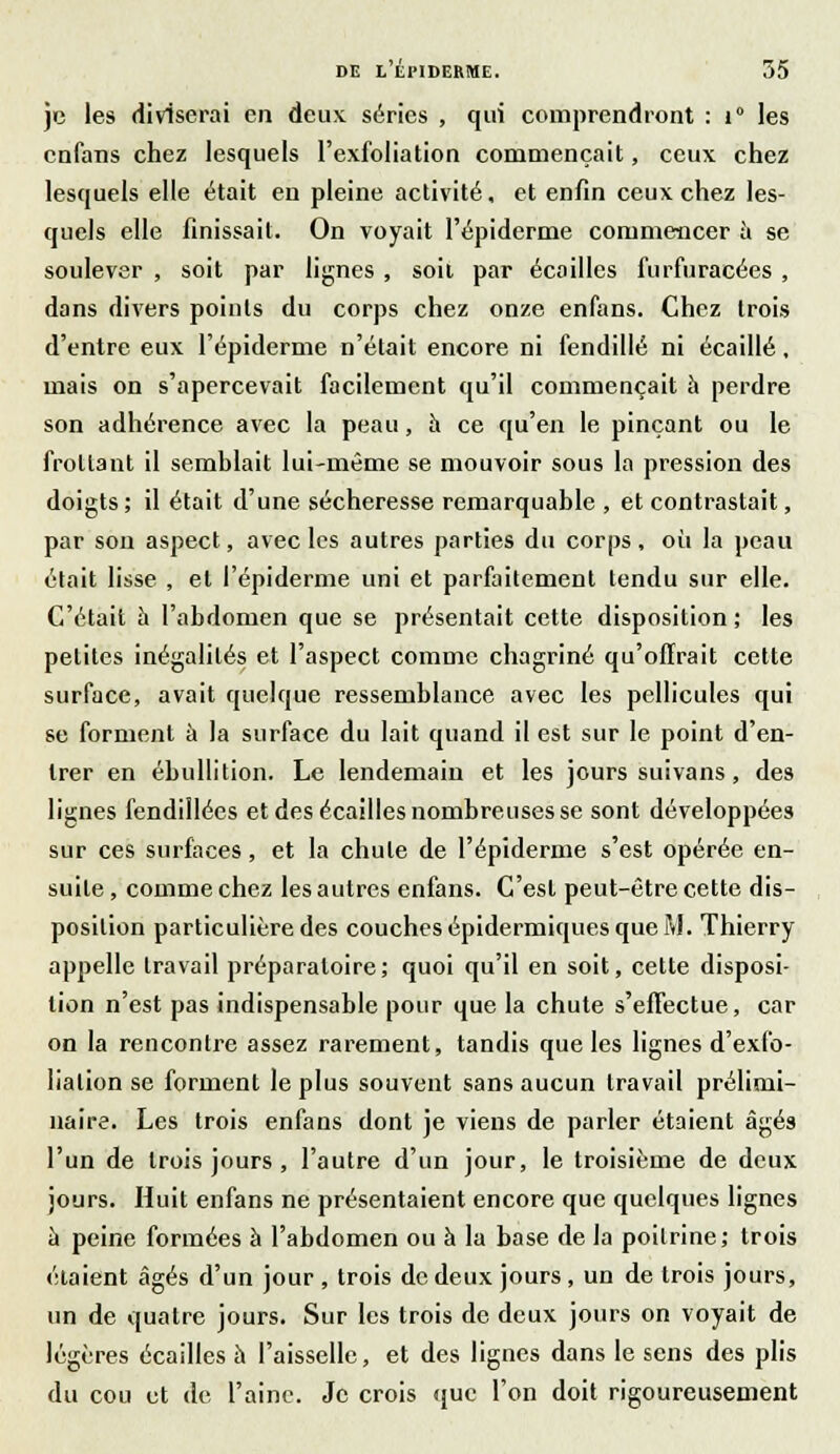 je les diviserai en deux séries , qui comprendront : 1° les enfans chez lesquels l'exfoliation commençait, ceux chez lesquels elle était en pleine activité, et enfin ceux chez les- quels elle finissait. On voyait l'épiderme commencer à se soulever , soit par lignes , soil par écailles furfuracées , dans divers points du corps chez onze enfans. Chez trois d'entre eux l'épiderme n'était encore ni fendillé ni écaillé, mais on s'apercevait facilement qu'il commençait à perdre son adhérence avec la peau, à ce qu'en le pinçant ou le frottant il semblait lui-même se mouvoir sous la pression des doigts ; il était d'une sécheresse remarquable , et contrastait, par son aspect, avec les autres parties du corps, où la peau était lisse , et l'épiderme uni et parfaitement tendu sur elle. C'était à l'abdomen que se présentait cette disposition; les petites inégalités et l'aspect comme chagriné qu'offrait cette surface, avait quelque ressemblance avec les pellicules qui se forment à la surface du lait quand il est sur le point d'en- trer en ébullition. Le lendemain et les jours suivans, des lignes fendillées et des écailles nombreuses se sont développées sur ces surfaces, et la chute de l'épiderme s'est opérée en- suite , comme chez les autres enfans. C'est peut-être cette dis- position particulière des couches épidermiques que M. Thierry appelle travail préparatoire ; quoi qu'il en soit, cette disposi- tion n'est pas indispensable pour que la chute s'effectue, car on la rencontre assez rarement, tandis que les lignes d'exfo- lialion se forment le plus souvent sans aucun travail prélimi- naire. Les trois enfans dont je viens de parler étaient âgés l'un de trois jours, l'autre d'un jour, le troisième de deux jours. Huit enfans ne présentaient encore que quelques lignes à peine formées à l'abdomen ou à la base de la poitrine; trois étaient âgés d'un jour , trois de deux jours , un de trois jours, un de quatre jours. Sur les trois de deux jours on voyait de légères écailles à l'aisselle, et des lignes dans le sens des plis du cou et de l'aine. Je crois que l'on doit rigoureusement