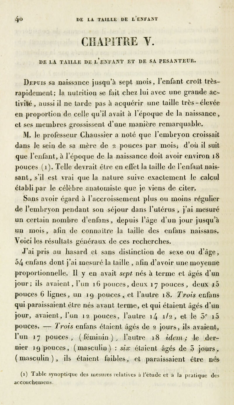 CHAPITRE Y. DE LA TAILLE DE l'eNFANT ET DE SA PESANTEUR. Depuis sa naissance jusqu'à sept mois, l'enfant croît très- rapidement; la nutrition se fait chez lui avec une grande ac- tivité , aussi il ne tarde pas a acquérir une taille très-élevée en proportion de celle qu'il avait à l'époque de la naissance, et ses membres grossissent d'une manière remarquable. M. le professeur Chaussier a noté que l'embryon croissait dans le sein de sa mère de 2 pouces par mois; d'où il suit que l'enfant, a l'époque de la naissance doit avoir environ 18 pouces ( i ). Telle devrait être en effet la taille de l'enfant nais- sant, s'il est vrai que la nature suive exactement le calcul établi par le célèbre auatomiste que je viens de citer. Sans avoir égard à l'accroissement plus ou moins régulier de l'embryon pendant son séjour dans l'utérus , j'ai mesuré un certain nombre d'enfans, depuis l'âge d'un jour jusqu'à un mois, afin de connaître la taille des enfans naissans. Voici les résultats généraux de ces recherches. J'ai pris au hasard et sans distinction de sexe ou d'âge, 54 enfans dont j'ai mesuré la taille , afin d'avoir une moyenne proportionnelle. Il y en avait sept nés à terme et âgés d'un jour; ils avaient, l'un 16 pouces, deux 17 pouces, deux i5 pouces 6 lignes, un 19 pouces, et l'autre 18. Trois enfans qui paraissaient être nés avant terme, et qui étaient âgés d'un jour, avaient, l'un 12 pouces, l'autre 14 1/2, et le 5° i5 pouces. — Trois enfans étaient âgés de 2 jours, ils avaient, l'un 17 pouces, (féminin), l'autre 18 idem; le der- nier 19 pouces, (masculin) : six étaient âgés de 3 jours, (masculin), ils étaient faibles, et paraissaient être nés (1) Table synoptique des mesures relatives à l'étude et à la pratique des accouchemcns.