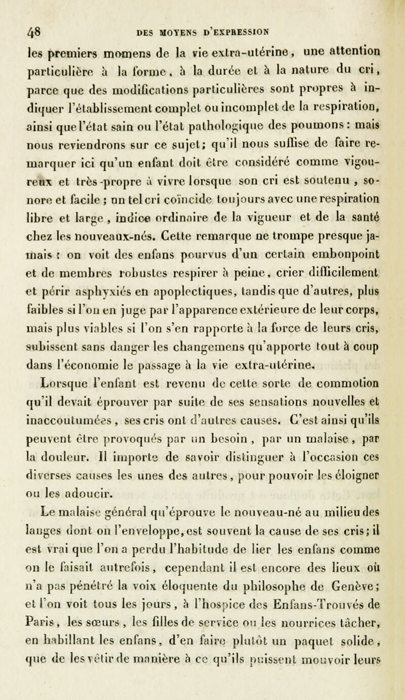 les premiers momens de la vie extra-utérine, une attention particulière à la forme. h la durée et à la nature du cri, parce que des modifications particulières sont propres à in- diquer l'établissement complet ou incomplet de la respiration, ainsi que l'état sain ou l'état pathologique des poumons : mais nous reviendrons sur ce sujet; qu'il nous suffise de faire re- marquer ici qu'un enfant doit être considéré comme vigou- reux et très-propre à vivre lorsque son cri est soutenu , so- nore et facile ; nn tel cri coïncide toujours avec une respiration libre et large , indice ordinaire de la vigueur et de la santé chez les nouveaux-nés. Cette remarque ne trompe presque ja- mais : on voit des enfans pourvus d'un certain embonpoint et de membres robustes respirer h peine, crier difficilement et périr asphyxiés en apoplectiques, tandis que d'autres, plus faibles si l'on en juge par l'apparence extérieure de leur corps, mais plus viables si l'on s'en rapporte ù lu force de leurs cris, subissent sans danger les changemens qu'apporte tout à coup dans l'économie le passage u la vie extra-utérine. Lorsque l'enfant est revenu de celte sorte de commotion qu'il devait éprouver par suite de ses sensations nouvelles et inaccoutumées , ses cris ont d'autres causes. C'est ainsi qu'ils peuvent être provoqués par un besoin , par un malaise , par la douleur. Il importe de savoir distinguer à l'occasion ces diverses causes les unes des autres, pour pouvoir les éloigner ou les adoucir. Le malaise général qu'éprouve le nouveau-né au milieu des langes dont on l'enveloppe,est souvent la cause de ses cris; il est vrai que l'on a perdu l'habitude de lier les enfans comme on le faisait autrefois, cependant il est encore des lieux où n'a pas pénétré la voix éloquente du philosophe de Genève; et l'on voit tous les jours, a l'hospice des Enfans-Trouvés de Paris, les sœurs , les filles de service ou les nourrices tâcher, en habillant les enfans, d'en faire plutôt un paquet solide, que de les vêtir de manière à ce qu'ils puissent mouvoir leurs