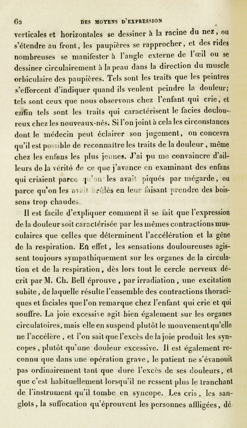 verticales et horizontales se dessiner à la racine du nez, ou s'étendre an front, les paupières se rapprocher, et des rides nomhreuses se manifester à l'angle externe de l'œil ou se dessiner circulairement à la peau dans la direction du muscle orhiculaire des paupières. Tels sont les traits que les peintres s'efforcent d'indiquer quand ils veulent peindre la douleur; tels sont ceux que nous observons chez l'enfant qui crie, et enfin tels sont les traits qui caractérisent le faciès doulou- reux chez les nouveaux-nés. Si l'on joint a cela les circonstances dont le médecin peut éclairer son jugement, on concevra qu'il est possible de reconnaître les traits de la douleur , même chez les enl'ans les plus jeunes. J'ai pu me convaincre d'ail- leurs do la vérité de ce que j'avance en examinant des enfans qui criaient parce qu'on les avait piqués parmégarde, ou parce qu'on les avi it rûlés en leur faisant prendre des bois- sons trop chaudes. Il est facile d'expliquer comment il se fait que l'expression de la douleur soit caractérisée par les mêmes contractions mus- culaires que celles que déterminent l'accélération et la gêne de la respiration. En effet, les sensations douloureuses agis- sent toujours sympathiquement sur les organes de la circula- tion et de la respiration, dès lors tout le cercle nerveux dé- crit par M. Ch. Bell éprouve , par irradiation , une excitation subite, de laquelle résulte l'ensemble des contractions thoraci- ques et faciales que l'on remarque chez l'enfant qui crie et qui souffre. La joie excesshe agit bien également sur les organes circulatoires, mais elle en suspend plutôt le mouvemenlqu'elle ne l'accélère , et l'on sait que l'excès de la joie produit les syn- copes , plutôt qu'une douleur excessive. Il est également re- connu que dans une opération grave, le patient ne s'évanouit pas ordinairement tant que dure l'excès de ses douleurs, et que c'est habituellement lorsqu'il ne ressent plus le tranchant de l'instrument qu'il tombe en syncope. Les cris , les san- glots, la suffocation qu'éprouvent les personnes affligées, dé