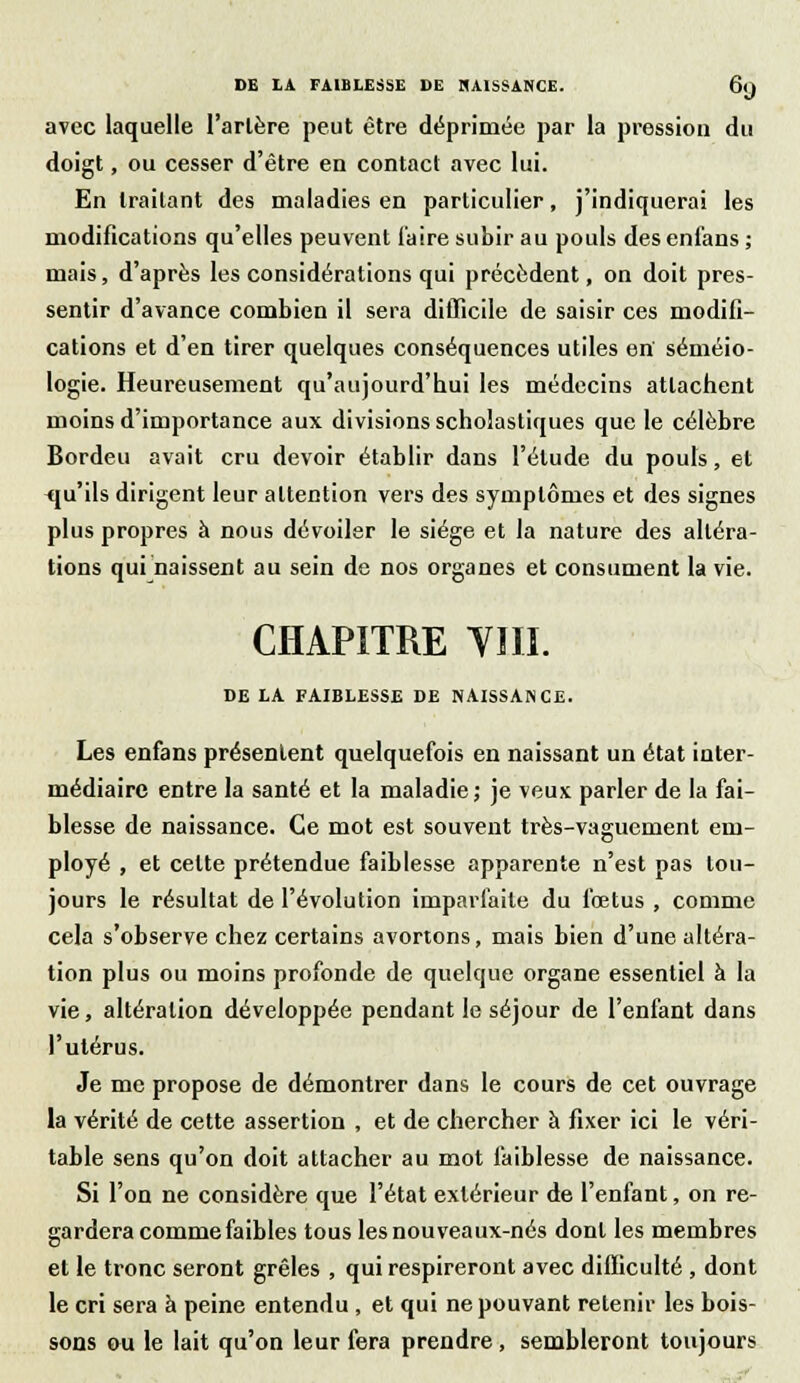 avec laquelle l'artère peut être déprimée par la pression du doigt, ou cesser d'être en contact avec lui. En traitant des maladies en particulier, j'indiquerai les modifications qu'elles peuvent l'aire subir au pouls desenfans ; mais, d'après les considérations qui précèdent, on doit pres- sentir d'avance combien il sera difficile de saisir ces modifi- cations et d'en tirer quelques conséquences utiles en' séméio- logie. Heureusement qu'aujourd'hui les médecins attachent moins d'importance aux divisions scholastiques que le célèbre Bordeu avait cru devoir établir dans l'élude du pouls, et qu'ils dirigent leur attention vers des symptômes et des signes plus propres à nous dévoiler le siège et la nature des altéra- tions qui naissent au sein de nos organes et consument la vie. CHAPITRE VIII. DE LA FAIBLESSE DE NAISSANCE. Les enfans présentent quelquefois en naissant un état inter- médiaire entre la santé et la maladie ; je veux: parler de la fai- blesse de naissance. Ce mot est souvent très-vaguement em- ployé , et celte prétendue faiblesse apparente n'est pas tou- jours le résultat de l'évolution imparfaite du fœtus , comme cela s'observe chez certains avortons, mais bien d'une altéra- tion plus ou moins profonde de quelque organe essentiel à la vie, altération développée pendant le séjour de l'enfant dans l'utérus. Je me propose de démontrer dans le cours de cet ouvrage la vérité de cette assertion , et de chercher à fixer ici le véri- table sens qu'on doit attacher au mot faiblesse de naissance. Si l'on ne considère que l'état extérieur de l'enfant, on re- gardera comme faibles tous les nouveaux-nés dont les membres et le tronc seront grêles , qui respireront avec difficulté , dont le cri sera à peine entendu , et qui ne pouvant retenir les bois- sons ou le lait qu'on leur fera prendre, sembleront toujours