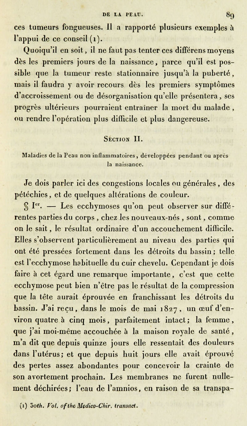 ces tumeurs fongueuses. Il a rapporté plusieurs exemples à l'appui de ce conseil (1). Quoiqu'il en soit, il ne faut pas tenter ces différens moyens dès les premiers jours de la naissance, parce qu'il est pos- sible que la tumeur reste stationnaire jusqu'à la puberté, mais il faudra y avoir recours dès les premiers symptômes d'accroissement ou de désorganisation qu'elle présentera, ses progrès ultérieurs pourraient entraîner la mort du malade , ou rendre l'opération plus difficile et plus dangereuse. Section II. Maladies de la Peau non inflammatoires, développées pendant ou après la naissance. Je dois parler ici des congestions locales ou générales, des péléchies, et de quelques altérations de couleur. § Ier. — Les ecchymoses qu'on peut observer sur diffé- rentes parties du corps , chez les nouveaux-nés , sont, comme on le sait, le résultat ordinaire d'un accouchement difficile. Elles s'observent particulièrement au niveau des parties qui ont été pressées fortement dans les détroits du bassin ; telle est l'ecchymose habituelle du cuir chevelu. Cependant je dois faire à cet égard une remarque importante, c'est que cette ecchymose peut bien n'être pas le résultat de la compression que la tête aurait éprouvée en franchissant les détroits du bassin. J'ai reçu, dans le mois de mai 1827, un œuf d'en- viron quatre à cinq mois, parfaitement intact ; la femme, que j'ai moi-même accouchée à la maison royale de santé, m'a dit que depuis quinze jours elle ressentait des douleurs dans l'utérus; et que depuis huit jours elle avait éprouvé des pertes assez abondantes pour concevoir la crainte de son avortement prochain. Les membranes ne furent nulle- ment déchirées; l'eau de l'amnios, en raison de sa transpa- (1) ôoth. Vol. ofthe Medico-Chir. transact.