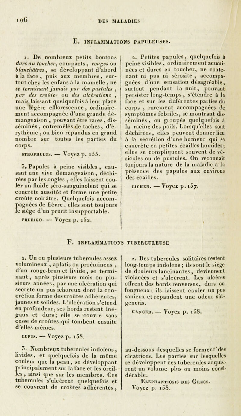 io6 E. INFLAMMATIONS PAPULEUSES. i. De nombreux petits boutons durs au toucher^ compacls , rouges ou blanchâtres y .se développant d'abord à la face , puis aux mcmbics, sur- tout chez les enfans à la mamelle , ne se terminant jamais par des pustules , par des croûtes ou des ulcérations , mais laissant quelquefois à leur place une légère elllorescence, ordinaire- ment accompagnée d'une grande dé- mangeaison , pouvant être raies, dis- séminés , entremêlés de taches, d'é- rythème , ou bien répandus en grand nombre sur toutes les parties du corps. stbopoulcs. — Voyez p. i55. 5. Papules à peine visibles, cau- sant une vive démangeaison , déchi- rées par les ongles , elles laissent cou- ler un fluide séro-sanguinolent qui se concrète aussitôt et forme une petite croûte noirâtre. Quelquefois accom- pagnées de fièvre . elles sont toujours le siège d'un prurit insupportable. prubigo. — Voyez p. i52. 2. Petites papules, quelquefois à peine visibles , ordinairement acumi- nées et dures au toucher, ne conte- nant ni pus ni sérosité , accompa- gnées d'une sensation désagréable, surtout pendant la nuit, pouvant persister long-temps , s'étendre à la face et sur les différentes parties du corps , rarement accompagnées de symptômes fébriles, se montrant dis- séminés , ou groupés quelquefois à la racine des poils. Lorsqu'elles sont déchirées, elles peuvent donner lieu à la sécrétion d'une humeur qui se cancrète eu petites écailles humides; elles se compliquent souvent de vé- sicules ou de pustules. On reconnaît toujours la nature de la maladie à la présence des papules aux environs des écailles. lichen. — Voyez p. 157. F. INFLAMMATIONS TUBERCULEUSE 1. Un ou plusieurs tubercules assez volumineux , aplatis ou proéminens , d'un rouge-brun et livide, se termi- nant, après plusieurs mois ou plu- sieurs années, par une ulcération qui secrète un pus ichoreux dont la con- crétion forme des croûtes adhérentes, jaunes et solides. L'ulcération s'étend en profondeur, ses bords restent iné- gaux et durs; elle se couvre sans cesse de croûtes qui tombent ensuite d'elles-mêmes. lopds. — Voyez p. i58. 3. Nombreux tubercules indolens, livides, et quelquefois de la même couleur que la peau, se développant principalement sur la face et les oreil- les , ainsi que sur les membres. Ces tubercules s'ulcèrent o^elquefois et se couvrent de croûtes adhérentes, ■j.. Des tubercules solitaires restent long-temps indolens ; ils sont le siège de douleurs lancinantes , deviennent violacées et s'ulcèrent. Les ulcères offrent des bords renversés, durs ou fongueux; ils laissent couler un pus sanieux et répandent une odeur sùi- generis. càhcer. — Voyez p. i5S. au-dessous desquelles se forment'des cicatrices. Les parties sur lesquelles se développent ces tubercules acquiè- rent un volume pl'is ou moins consi- dérable. Elepiiantiosis des Grecs. Voyez p. i58.