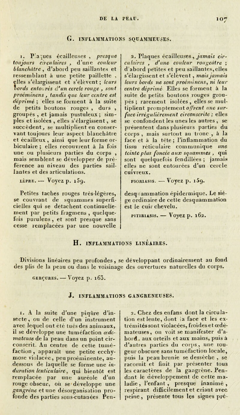 G. INFLAMMATIONS SQTJAMMEUSES. 1, P'a~[ues écailleuses , presque toujours cheulaires , d'une couleur blanchâtre, d'abord peu saillantes et ressemblant à une petite paillette , files s'élargissent et s'élèvent; leurs ords entourés d'un cercle rouge t sont proèminens , tandis que leur centre est déprimé ; elles se forment à la suite de petits boutons rouges , durs , groupés , et jamais pustuleux; sim- ples et isolées , elles s'élargissent, se succèdent, se multiplient en conser- vant toujours leur aspect blanchâtre etécailleux, ainsi que leur forme or- biculaire ; elles recouvrent à la fois une ou plusieurs parties du corps , mais semblent se développer de pré- férence au niveau des parties sail- lantes et des articulations. lèpre.— Voyez p. 159. Petites taches rouges très-légères, se couvrant de squammes superfi- cielles qui se détachent continuelle- ment par petits iïagmens , quelque- fois purulens , et sont presque sans cesse remplacées par une nouvelle a. Plaques écailleuses, jamais cir- culaires , d'une couleur rougetitre ; d'abord petites et peu saillantcs,clles s'élargissent et s'élèvent, maisjamais leurs bords ne sont proèminens, ni leur centre déprimé Elles se forment à la suite de petits boulons rouges grou- pés ; rarement isolées, elles se mul- tiplient prnmptement offrent une sur- face irrégulièrement circonscrite; elles se confondent les unes les autres , se présentent dans plusieurs parties du corps , mais surtout au tronc , à la face et à la tète; l'inflammation du tissu réticulaire communique une teinte plus foncée aux squammes , qui sont quelquefois fendillées; jamais elles ne sont entourées d'un cercle cuivreux. psojiiAsis. ■— Voyez p. i5o. desqi:ammation épidermique. Le siè- ge ordinaire de cette desquammation est le cuir chevelu. piTiausis. — Voyez p. 162. H. INFLAMMATIONS LINEAIRES. Divisions linéaires peu profondes, se développant ordinairement au fond des plis de la peau ou dans le voisinage des ouvertures naturelles du corps. gebçobes. — Voyez p. i63. J. INFLAMMATIONS GANGRENEUSES. i. A la suite d'une piqûre d'in- secte, ou de celle d'un instrument avec lequel ont été tués des animaux, il se développe une tuméfaction ade- mateuse de la peau dans un point cir- conscrit. Au centre de cette tumé- faction, apparaît une petite ecchy- mose violacée, peu proéminente, au- dessous de laquelle se forme une in- duration lenticulaire, qui bientôt est remplacée par une auréole d'un rouge obscur, où se développe une gangrène et une désorganisation pro- fonde des parties sous-cutanées Pen- 2. Chez des enfans dont la circula- tion est lente, dont la face et les ex- trémités sont violacées, froides et œdé- mateuses, on voit se manifester d'a- bord, aux orteils et aux mains, puis à d'auties parties du corps, une rou- geur obscure sans tuméfaction locale, puis la peau brunre se dessèche , se racornit et finit par présenter tous les caractères de la gangrène. Pen- dant le développement de cette ma- ladie, l'enfant, presque inanimé, respirant difficilement et criant avec peine, présente tous les signes pré-