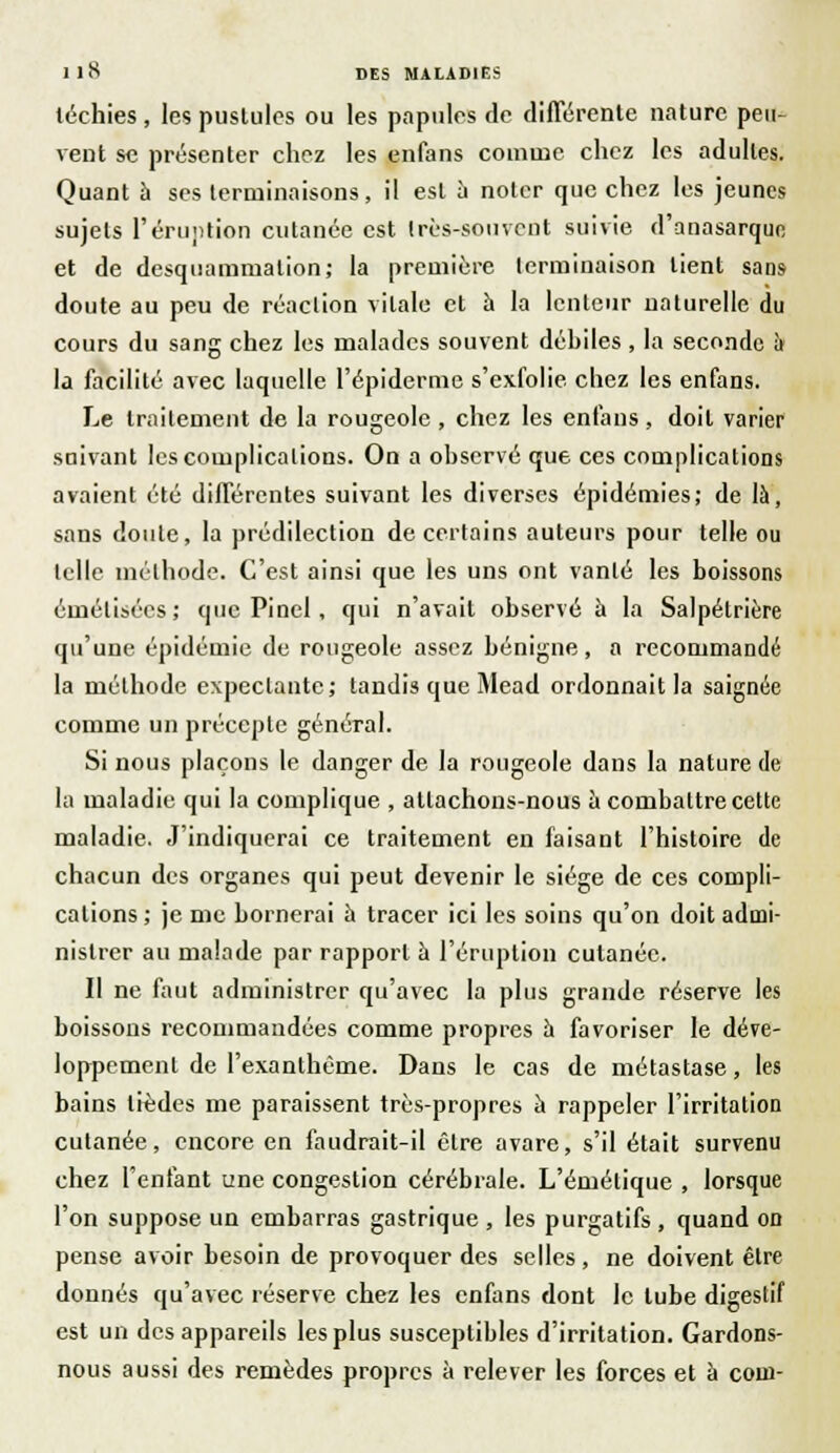 léchies, les pustules ou les papules de différente nature peu- vent se présenter chez les enfans comme chez les adultes. Quant a ses terminaisons, il est à noter que chez les jeunes sujets l'éruption cutanée est très-souvent suivie d'anasarqun et de dcsquammalion; la première terminaison lient sans doute au peu de réaction vitale et à la lenteur naturelle du cours du sang chez les malades souvent débiles , la seconde à la facilité avec laquelle l'épidémie s'exfolie chez les enfans. Le traitement de la rougeole , chez les enfans, doit varier suivant les complications. On a observé que ces complications avaient été différentes suivant les diverses épidémies; de là, sans doute, la prédilection de certains auteurs pour telle ou telle méthode. C'est ainsi que les uns ont vanté les boissons émélisécs; que Pinel, qui n'avait observé à la Salpétrière qu'une épidémie de rougeole assez bénigne, a recommandé la méthode expeclante; tandis que Mead ordonnait la saignée comme un précepte général. Si nous plaçons le danger de la rougeole dans la nature de la maladie qui la complique , attachons-nous à combattre cette maladie. J'indiquerai ce traitement en faisant l'histoire de chacun des organes qui peut devenir le siège de ces compli- cations ; je me bornerai a tracer ici les soins qu'on doit admi- nistrer au malade par rapport à l'éruption cutanée. Il ne faut administrer qu'avec la plus grande réserve les boissons recommandées comme propres à favoriser le déve- loppement de l'exanthème. Dans le cas de métastase, les bains lièdes nie paraissent très-propres à rappeler l'irritation cutanée, encore en faudrait-il être avare, s'il était survenu chez l'enfant une congestion cérébrale. L'émélique , lorsque l'on suppose un embarras gastrique , les purgatifs , quand on pense avoir besoin de provoquer des selles, ne doivent être donnés qu'avec réserve chez les enfans dont le tube digestif est un des appareils les plus susceptibles d'irritation. Gardons- nous aussi des remèdes propres à relever les forces et à com-