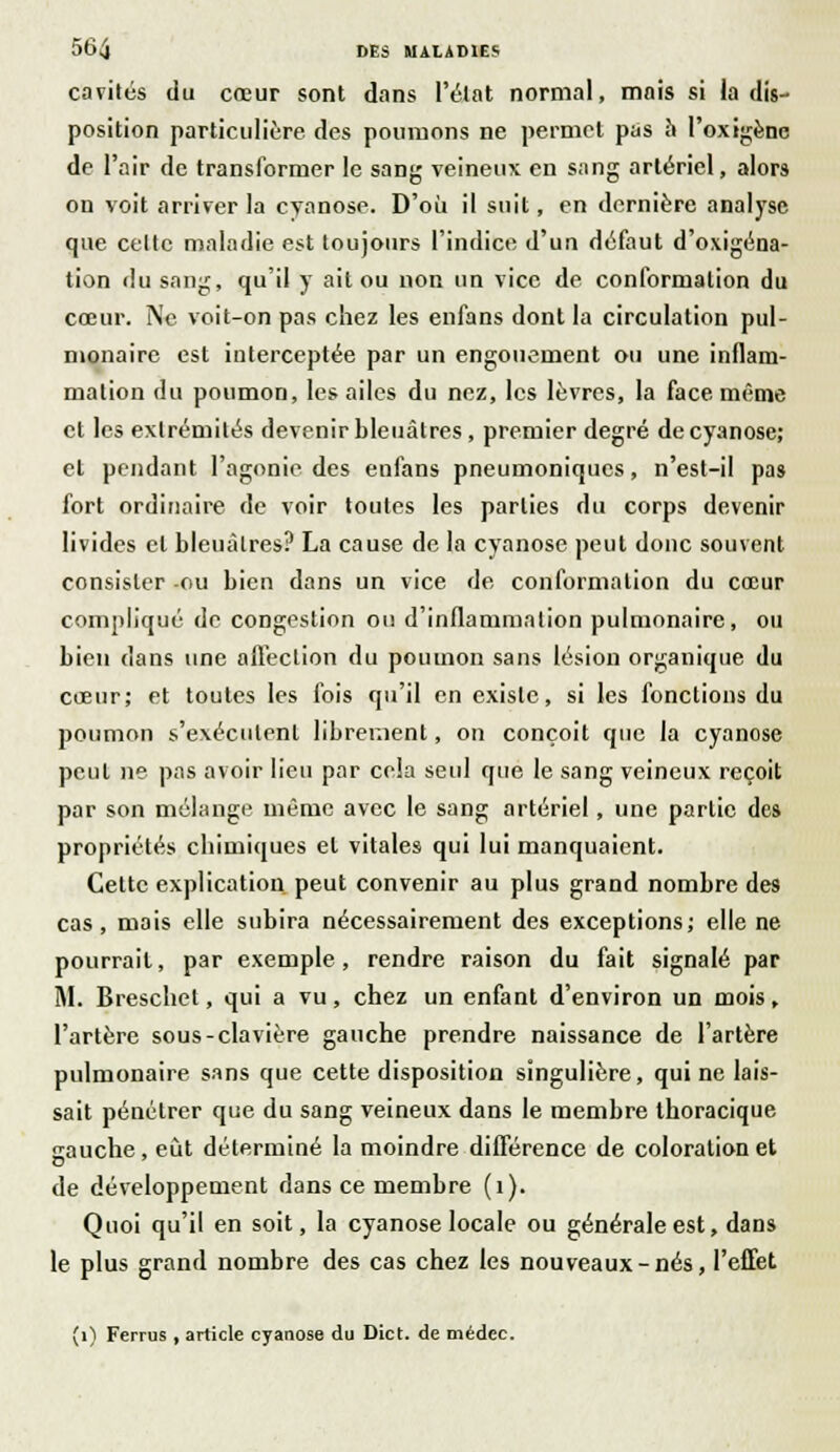 cavités du cœur sont dans l'état normal, mais si la dis- position particulière des poumons ne permet pas îi l'oxigène de l'air de transformer le sang veineux en sang artériel, alors on voit arriver la cyanose. D'où il suit, en dernière analyse que celte maladie est toujours l'indice d'un défaut d'oxigéna- tion du sang, qu'il y ait ou non un vice de conformation du cœur. Ne voit-on pas chez les enfans dont la circulation pul- monaire est interceptée par un engouement ou une inflam- mation du poumon, les ailes du nez, les lèvres, la face même et les extrémités devenir bleuâtres , premier degré de cyanose; et pendant l'agonie des enfans pneumoniques, n'est-il pas fort ordinaire de voir toutes les parties du corps devenir livides cl bleuâtres? La cause de la cyanose peut donc souvent consister -ou bien dans un vice de conformation du cœur compliqué de congestion ou d'inflammation pulmonaire, ou bien dans une affection du poumon sans lésion organique du cœur; et toutes les fois qu'il en existe, si les fonctions du poumon s'exécutent librement, on conçoit que la cyanose peut ne pas avoir lieu par cela seul que le sang veineux reçoit par son mélange même avec le sang artériel, une partie des propriétés chimiques et vitales qui lui manquaient. Cette explication peut convenir au plus grand nombre des cas, mais elle subira nécessairement des exceptions; elle ne pourrait, par exemple , rendre raison du fait signalé par M. Breschet, qui a vu, chez un enfant d'environ un mois, l'artère sous-clavière gauche prendre naissance de l'artère pulmonaire sans que cette disposition singulière, qui ne lais- sait pénétrer que du sang veineux dans le membre thoracique gauche, eût déterminé la moindre différence de coloration et de développement dans ce membre (1). Quoi qu'il en soit, la cyanose locale ou générale est, dans le plus grand nombre des cas chez les nouveaux-nés, l'effet (1) Ferrus , article cyanose du Dict. de médec.