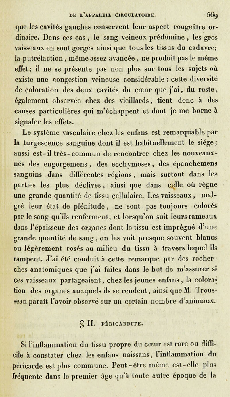 que les cavités gauches conservent leur aspect rougeâtre or- dinaire. Dans ces cas , le sang veineux prédomine , les gros vaisseaux en sont gorgés ainsi que tous les tissus du cadavre; la putréfaction, même assez avancée , ne produit pas le même effet; il ne se présente pas non plus sur tous les sujets où existe une congestion veineuse considérable : cette diversité de coloration des deux cavités du coeur que j'ai, du reste, également observée chez des vieillards, tient donc à des causes particulières qui m'échappent et dont je me borne à signaler les effets. Le système vasculaire chez les enfans est remarquable par la turgescence sanguine dont il est habituellement le siège; aussi est-il très-commun de rencontrer chez les nouveaux- nés des engorgemens , des ecchymoses, des épanchemens sanguins dans différentes régions, mais surtout dans les parties les plus déclives, ainsi que dans celle où règne une grande quantité de tissu cellulaire. Les vaisseaux, mal- gré leur étal de plénitude, ne sont pas toujours colorés par le sang qu'ils renferment, et lorsqu'on suit leurs rameaux dans l'épaisseur des organes dont le tissu est imprégné d'une grande quantité de sang, on les voit presque souvent blancs ou légèrement rosés au milieu du tissu à travers lequel ils rampent. J'ai été conduit à cette remarque par des recher- ches anatomiques que j'ai faites dans le but de m'assurer si ces vaisseaux partageaient, chez les jeunes enfans , la colora» tion des organes auxquels ils se rendent, ainsi que M. Trous- sean paraît l'avoir observé sur un certain nombre d'animaux. § II. PÉRICARDITE. Si l'inflammation du tissu propre du cœur est rare ou diffi- cile à constater chez les enfans naissans, l'inflammation du péricarde est plus commune. Peut-être même est-elle plus fréquente dans le premier âge qu'à toute autre époque de la