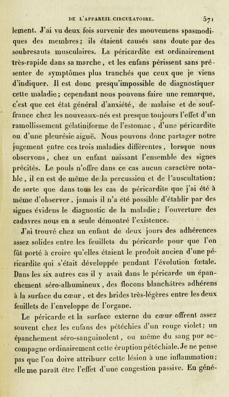 lement. J'ai vu deux fois survenir des niouveiiiens spasmodi- ques des membres ; ils étaient causés sans doute par des soubresauts musculaires. La péricardite est ordinairement très-rapide dans sa marche, et les enfans périssent sans pré- senter de symptômes plus tranchés que ceux que je viens d'indiquer. Il est donc presqu'impossible de diagnostiquer cette maladie; cependant nous pouvons faire une remarque, c'est que cet état général d'anxiété, de malaise et de souf- france chez les nouveaux-nés est presque toujours l'effet d'un ramollissement gélatiniforme de l'estomac , d'une péricardite ou d'une pleurésie aiguë. Nous pouvons donc partager notre jugement entre ces trois maladies différentes , lorsque nous observons, chez un enfant naissant l'ensemble des signes précités. Le pouls n'offre dans ce cas aucun caractère nota- ble , il en est de même de la percussion et. de l'auscultation; de sorte que dans tous les cas de péricardite que j'ai été à même d'observer, jamais il n'a été possible d'établir par des signes évidens le diagnostic de la maladie ; l'ouverture des cadavres nous en a seule démontré l'existence. J'ai trouvé chez un enfant de deux jours des adhérences assez solides entre les feuillets du péricarde pour que l'on fût porté à croire qu'elles étaient le produit ancien d'une pé- ricardite qui s'était développée pendant l'évolution fœtale. Dans les six autres cas il y avait dans le péricarde un épan- chement séro-albumineux , des flocons blanchâtres adhérens à la surface du cœur, et des brides très-légères entre les deux feuillets de l'enveloppe de l'organe. Le péricarde et la surface externe du cœur offrent assez souvent chez les enfans des pétéchies d'un rouge violet; un épanchement séro-sanguinolent, ou même du sang pur ac- compagne ordinairement cette éruption pétéchiale. Je ne pense pas que l'on doive attribuer cette lésion à une inflammation; elle me paraît être l'effet d'uue congestion passive. En gêné-