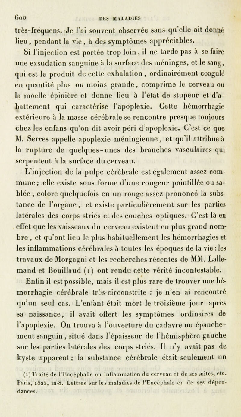 très-fréquens. Je l'ai souvent observée sans qu'elle ait donné lieu, pendant la vie, a des symptômes appréciables. Si l'injection est portée trop loin, il ne tarde pas à se faire une exsudation sanguine a la surface des méninges, et le sang, qui est le produit de celte exhalation , ordinairement coagulé en quantité plus ou inoins grande, comprime le cerveau ou la moelle épinière et donne lieu à l'état de stupeur et d'a- battement qui caractérise l'apoplexie. Cette héruorrhagie extérieure à la masse cérébrale se rencontre presque toujours chez les enfans qu'on dit avoir péri d'apoplexie. C'est ce, que M. Serres appelle apoplexie méningienne, et qu'il attribue à la rupture de quelques-unes des branches vasculaires qui serpentent à la surface du cerveau. L'injection de la pulpe cérébrale est également assez com- mune; elle existe sous forme d'une rougeur pointilléc ou sa- blée , colore quelquefois en un rouge assez prononcé la subs- tance de l'organe, et existe particulièrement sur les parties latérales des corps striés et des couches optiques. C'est là en effet que les vaisseaux du cerveau existent en plus grand nom- bre , et qu'ont lieu le plus habituellement les hémorrhagies et les inflammations cérébrales à toutes les époques de la vie:les travaux de Morgagni et les recherches récentes de MM. Lalle- mand et Bouillaud (i) ont rendu cette vérité incontestable. Enfin il est possible, mais il est plus rare de trouver une hé- morrhagie cérébrale tres-circonstrite : je n'en ai rencontré qu'un seul cas. L'enfant était mort le troisième jour après sa naissance, il avait offert les symptômes ordinaires de l'apoplexie. On trouva à l'ouverture du cadavre un épanche- ment sanguin , situé dans l'épaisseur de l'hémisphère gauche sur les parties latérales des corps striés. Il n'y avait pas de kyste apparent; la substance cérébrale était seulement un (1) Traité de l'Encéphalie ou inflammation du cerveau et de ses suites, etc. Paris, 1825, in-8. Lettres sur les maladies de l'Encéphale et de ses dépen- dances.