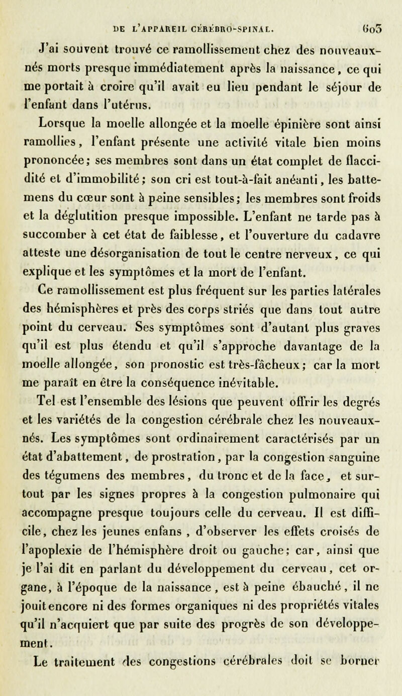 J'ai souvent trouvé ce ramollissement chez des nonveaux- nés morts presque immédiatement après la naissance , ce qui me portait à croire qu'il avait eu lieu pendant le séjour de l'enfant dans l'utérus. Lorsque la moelle allongée et la moelle épinière sont ainsi ramollies, l'enfant présente une activité vitale bien moins prononcée; ses membres sont dans un état complet de flacci- dité et d'immobilité; son cri est tout-à-fait anéanti, les batte- mens du cœur sont à peine sensibles; les membres sont froids et la déglutition presque impossible. L'enfant ne tarde pas à succomber à cet état de faiblesse, et l'ouverture du cadavre atteste une désorganisation de tout le centre nerveux, ce qui explique et les symptômes et la mort de l'enfant. Ce ramollissement est plus fréquent sur les parties latérales des hémisphères et près des corps striés que dans tout autre point du cerveau. Ses symptômes sont d'autant plus graves qu'il est plus étendu et qu'il s'approche davantage de la moelle allongée, son pronostic est très-fâcheux ; car la mort me paraît en être la conséquence inévitable. Tel est l'ensemble des lésions que peuvent offrir les degrés et les variétés de la congestion cérébrale chez les nouveaux- nés. Les symptômes sont ordinairement caractérisés par un état d'abattement, de prostration, par la congestion sanguine des tégumens des membres, du tronc et de la face, et sur- tout par les signes propres à la congestion pulmonaire qui accompagne presque toujours celle du cerveau. Il est diffi- cile , chez les jeunes enfans , d'observer les effets croisés de l'apoplexie de l'hémisphère droit ou gauche; car, ainsi que je l'ai dit en parlant du développement du cerveau, cet or- gane, à l'époque de la naissance , est à peine ébauché , il ne jouit encore ni des formes organiques ni des propriétés vitales qu'il n'acquiert que par suite des progrès de son développe- ment. Le traitement des congestions cérébrales doit se borner