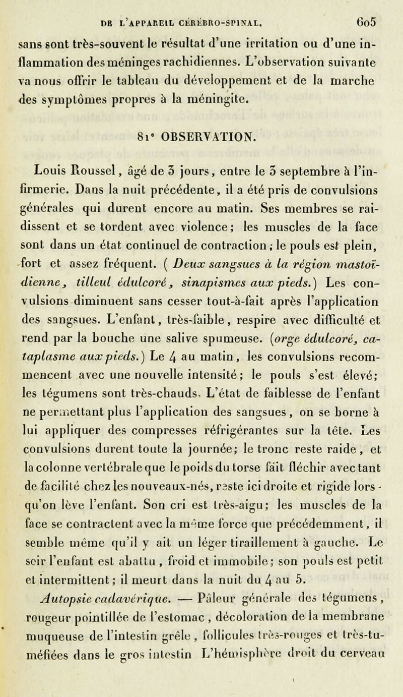 sans sont très-souvent le résultat d'une irritation ou d'une in- flammation des méninges rachidiennes. L'observation suivante va nous offrir le tableau du développement et de la marche des symptômes propres à la méningite. 8i« OBSERVATION. Louis Roussel, âgé de 3 jours, entre le 5 septembre à l'in- firmerie. Dans la nuit précédente, il a été pris de convulsions générales qui dureut encore au matin. Ses membres se rai- dissent et se tordent avec violence; les muscles de la face sont dans un état continuel de contraction; le pouls est plein, fort et assez fréquent. ( Deux sangsues à la région mastoï- dienne, tilleul édulcoré, sinapismes aux pieds.) Les con- vulsions diminuent sans cesser tout-à-fait après l'application des sangsues. L'enfant, très-faible, respire avec difficulté et rend par la bouche une salive spumeuse, [orge édulcoré, ca- taplasme aux pieds.) Le 4 au matin, les convulsions recom- mencent avec une nouvelle intensité; le pouls s'est élevé; les légumens sont très-chauds. L'état de faiblesse de l'enfant ne permettant plus l'application des sangsues, on se borne à lui appliquer des compresses réfrigérantes sur la tête. Les convulsions durent toute la journée; le tronc reste raide, et la colonne vertébrale que le poids du torse fait fléchir avec tant de facilité chez les nouveaux-nés, rsste ici droite et rigide lors - qu'on lève l'enfant. Son cri est très-aigu; les muscles de la face se contractent avec la m'-œe force que précédemment, il semble même qu'il y ait un léger tiraillement ù gauche. Le soir l'enfant est abattu , froid et immobile; son pouls est petit et intermittent; il meurt dans la nuit du 4 au 5. Autopsie cadavérique. — Pâleur générale des tégumens , rougeur pointillée de l'estomac , décoloration de la membrane muqueuse de l'intestin grêle , follicules très-rouges et très-tu- méfiées dans le gros intestin L'hémisphère droit du cerveau