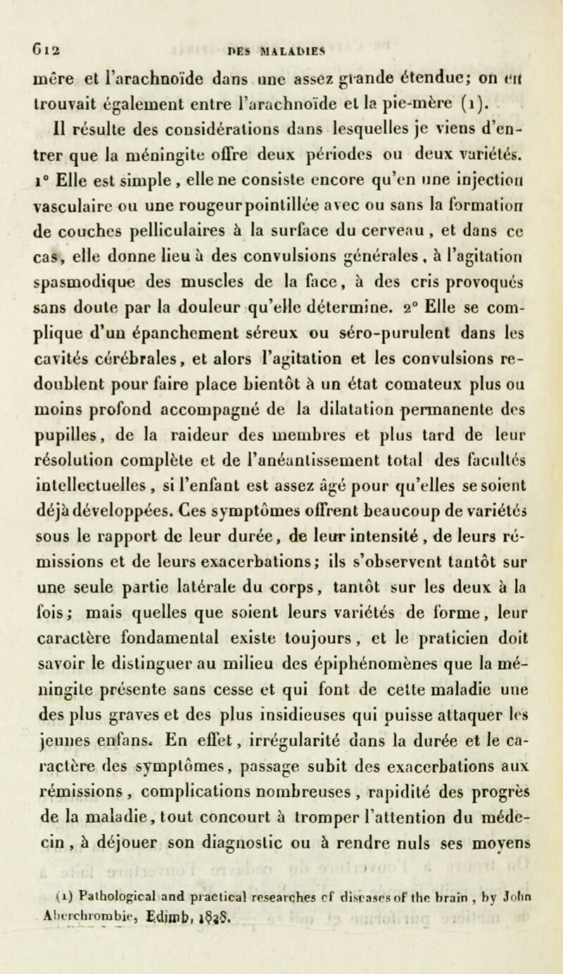 G 12 HES NALAKIES rncre et l'arachnoïde dans une assez glande étendue; on en trouvait également entre l'arachnoïde et la pie-mère (1). Il résulte des considérations dans lesquelles je viens d'en- trer que la méningite offre deux périodes ou deux variétés. 1° Elle est simple , elle ne consiste encore qu'en une injection vasculaire ou une rougeurpointillée avec ou sans la formation de couches pelliculaires à la surface du cerveau, et dans ce cas, elle donne lieu à des convulsions générales , à l'agitation spasmodique des muscles de la face, à des cris provoqués sans doute par la douleur qu'elle détermine. 2° Elle se com- plique d'un épanchement séreux ou séro-purulent dans les cavités cérébrales, et alors l'agitation et les convulsions re- doublent pour faire place bientôt à un état comateux plus ou moins profond accompagné de la dilatation permanente des pupilles, de la raideur des membres et plus tard de leur résolution complète et de l'anéantissement total des facultés intellectuelles , si l'enfant est assez âgé pour qu'elles se soient déjà développées. Ces symptômes offrent beaucoup de variétés sous le rapport de leur durée, de leur intensité , de leurs ré- missions et de leurs exacerbations; ils s'observent tantôt sur une seule partie latérale du corps, tantôt sur les deux à la fois; mais quelles que soient leurs variétés de forme, leur caractère fondamental existe toujours, et le praticien doit savoir le distinguer au milieu des épiphénomènes que la mé- ningite présente sans cesse et qui font de cette maladie une des plus graves et des plus insidieuses qui puisse attaquer les jeunes enfans. En effet, irrégularité dans la durée et le ca- i-actère des symptômes, passage subit des exacerbations aux rémissions , complications nombreuses , rapidité des progrès de la maladie, tout concourt à tromper l'attention du méde- cin , à déjouer son diagnostic ou à rendre nuls ses moyens (i) Pathological and practical rosearches cf disrases of the brain , by Julin Ahurcbiorobie, Edjmbi J§î§-