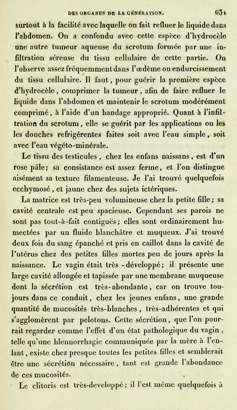 surtout à la facilité avec laquelle on fait refluer le liquide dans l'abdomen. On a confondu avec cette espèce d'hydrocèle une autre tumeur aqueuse du scrotum formée par une in- filtration séreuse du tissu cellulaire de cette partie. On l'observe assez fréquemment dans l'œdème ou endurcissement du tissu cellulaire. Il faut, pour guérir la première espèce d'hydrocèle, comprimer la tumeur, afin de faire refluer le liquide dans l'abdomen et maintenir le scrotum modérément comprimé, à l'aide d'un bandage approprié. Quant à l'infil- tration du scrotum, elle se guérit par les applications ou les les douches refrigérentes faites soit avec l'eau simple, soit avec l'eau végéto-minérale. Le tissu des testicules, chez les enfans naissans, est d'un rose pâle; sa consistance est assez ferme, et l'on distingue aisément sa texture filamenteuse. Je l'ai trouvé quelquefois ecchymose, et jaune chez des sujets ictériques. La matrice est très-peu volumineuse chez la petite fille; sa cavité centrale est peu spacieuse. Cependant ses parois ne sont pas tout-à-fait contiguè's; elles sont ordinairement hu- mectées par un fluide blanchâtre et muqueux. J'ai trouvé deux fois du sang épanché et pris en caillot dans la cavité de l'utérus chez des petites filles mortes peu de jours après la naissance. Le vagin était très -développé; il présente une large cavité allongée et tapissée par une membrane muqueuse dont la sécrétion est très - abondante, car on trouve tou- jours dans ce conduit, chez les jeunes enfans, une grande quantité de mucosités très-blanches , très-adhérentes et qui s'agglomèrent par pelotons. Celte sécrétion, que l'on pour- rait regarder comme l'effet d'un état pathologique du vagin , telle qu'une blennorrhagie communiquée par la mère à I en- fant , existe chez presque toutes les petites filles et semblerait être une sécrétion nécessaire, tant est grande l'abondance de ces mucosités. Le clitoris est très-developpé ; il l'est même quelquefois à