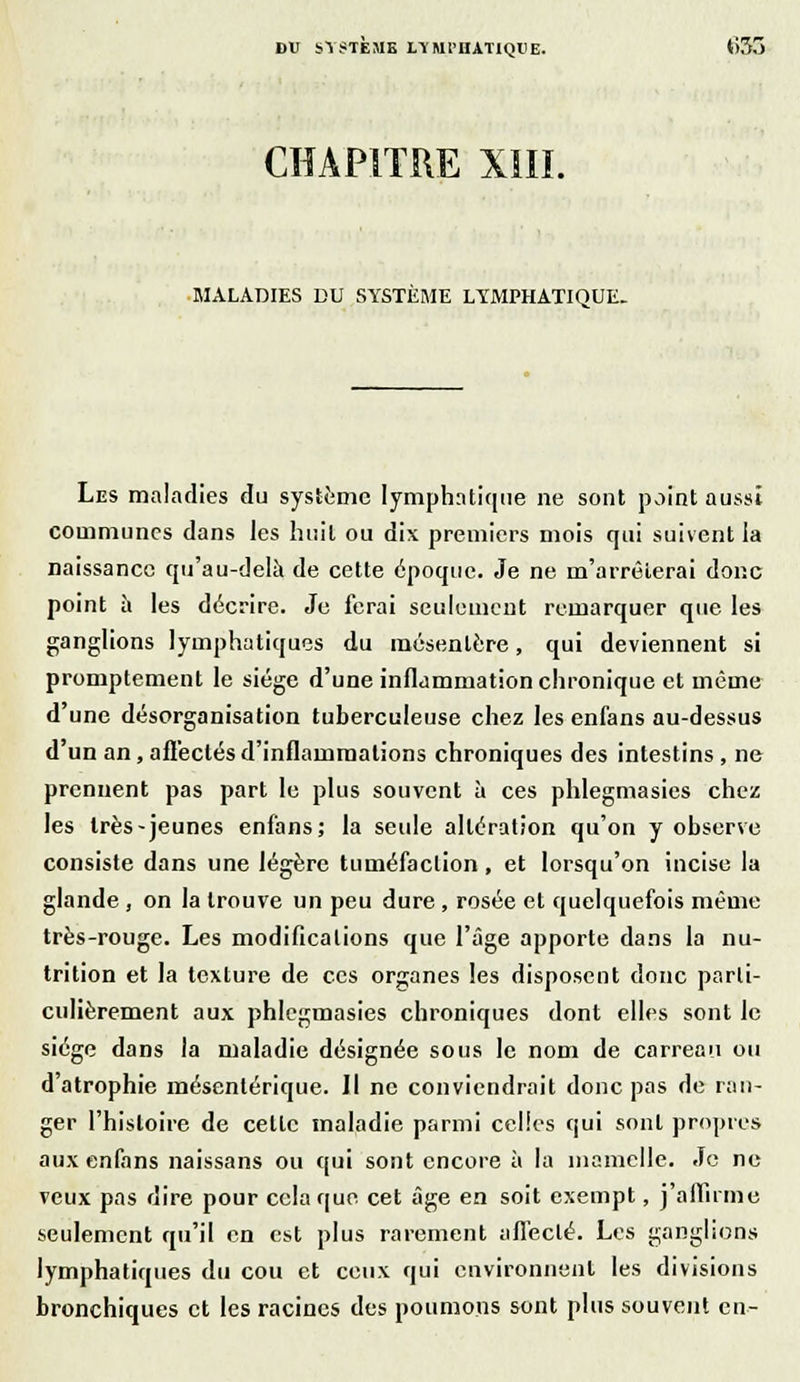 BU SYSTÈME LYMPHATIQUE. *)3o CHAPITRE XIII. MALADIES DU SYSTÈME LYMPHATIQUE. Les maladies du système lymphatique ne sont point aussi communes dans les huit ou dix premiers mois qui suivent la naissance qu'au-delà de cette époque. Je ne m'arrêierai donc point à les décrire. Je ferai seulement remarquer que les ganglions lymphatiques du mésentère, qui deviennent si promptement le siège d'une inflammation chronique et même d'une désorganisation tuberculeuse chez les enfans au-dessus d'un an, afl'eclésd'inflammations chroniques des intestins , ne prennent pas part le plus souvent à ces phlegmasies chez les très-jeunes enfans; la seule altération qu'on y observe consiste dans une légère tuméfaction, et lorsqu'on incise la glande , on la trouve un peu dure , rosée et quelquefois même très-rouge. Les modifications que l'âge apporte dans la nu- trition et la texture de ces organes les disposent donc parti- culièrement aux phlegmasies chroniques dont elles sont le siège dans la maladie désignée sous le nom de carreau ou d'atrophie mésentérique. Il ne conviendrait donc pas de ran- ger l'histoire de cette maladie parmi celles qui sont propres aux enfans naissans ou qui sont encore à la mamelle. Je ne veux pas dire pour cela que cet âge en soit exempt, j affirme seulement qu'il en est plus rarement affecté. Les ganglions lymphatiques du cou et ceux qui environnent les divisions bronchiques et les racines des poumons sont plus souvent en-