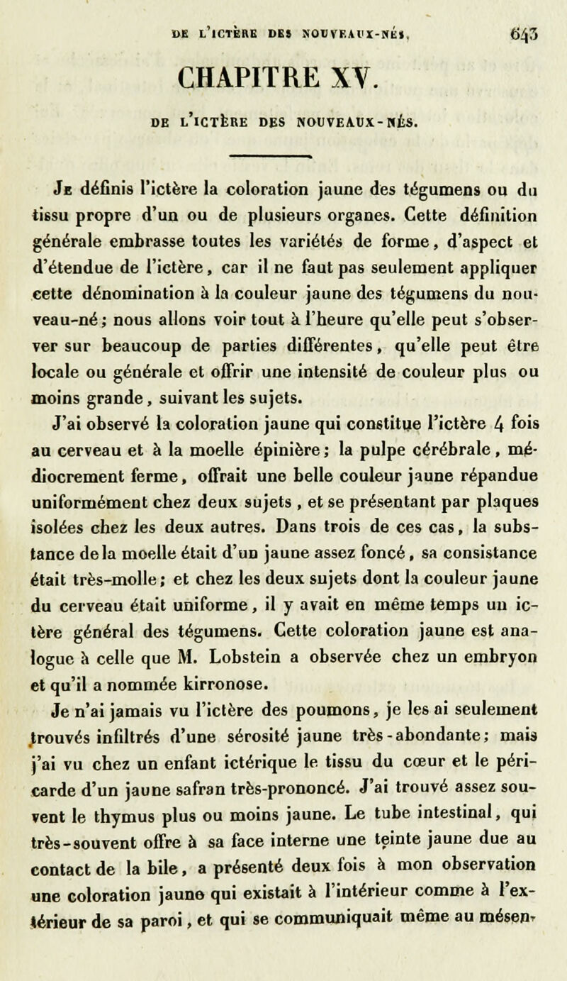 CHAPITRE XV. DE L'iCTERE DES DOUVEAUX-NÉS. Je définis l'ictère la coloration jaune des tégumens ou du tissu propre d'un ou de plusieurs organes. Cette définition générale embrasse toutes les variétés de forme, d'aspect et d'étendue de l'ictère, car il ne faut pas seulement appliquer cette dénomination à la couleur jaune des tégumens du nou- veau-né ; nous allons voir tout à l'heure qu'elle peut s'obser- ver sur beaucoup de parties différentes, qu'elle peut être locale ou générale et offrir une intensité de couleur plus ou moins grande, suivant les sujets. J'ai observé la coloration jaune qui constitue l'ictère 4 fois au cerveau et à la moelle épinière ; la pulpe cérébrale, mé- diocrement ferme, offrait une belle couleur jaune répandue uniformément chez deux sujets , et se présentant par plaques isolées chez les deux autres. Dans trois de ces cas, la subs- tance delà moelle était d'un jaune assez foncé, sa consistance était très-molle; et chez les deux sujets dont la couleur jaune du cerveau était uniforme, il y avait en même temps un ic- tère général des tégumens. Cette coloration jaune est ana- logue a celle que M. Lobstein a observée chez un embryon et qu'il a nommée kirronose. Je n'ai jamais vu l'ictère des poumons, je les ai seulement prouvés infiltrés d'une sérosité jaune très-abondante; mais j'ai vu chez un enfant ictérique le tissu du cœur et le péri- carde d'un jaune safran très-prononcé. J'ai trouvé assez sou- vent le thymus plus ou moins jaune. Le tube intestinal, qui très-souvent offre à sa face interne une teinte jaune due au contact de la bile, a présenté deux fois à mon observation une coloration jaune qui existait à l'intérieur comme à l'ex- térieur de sa paroi, et qui se communiquait même au mésen^