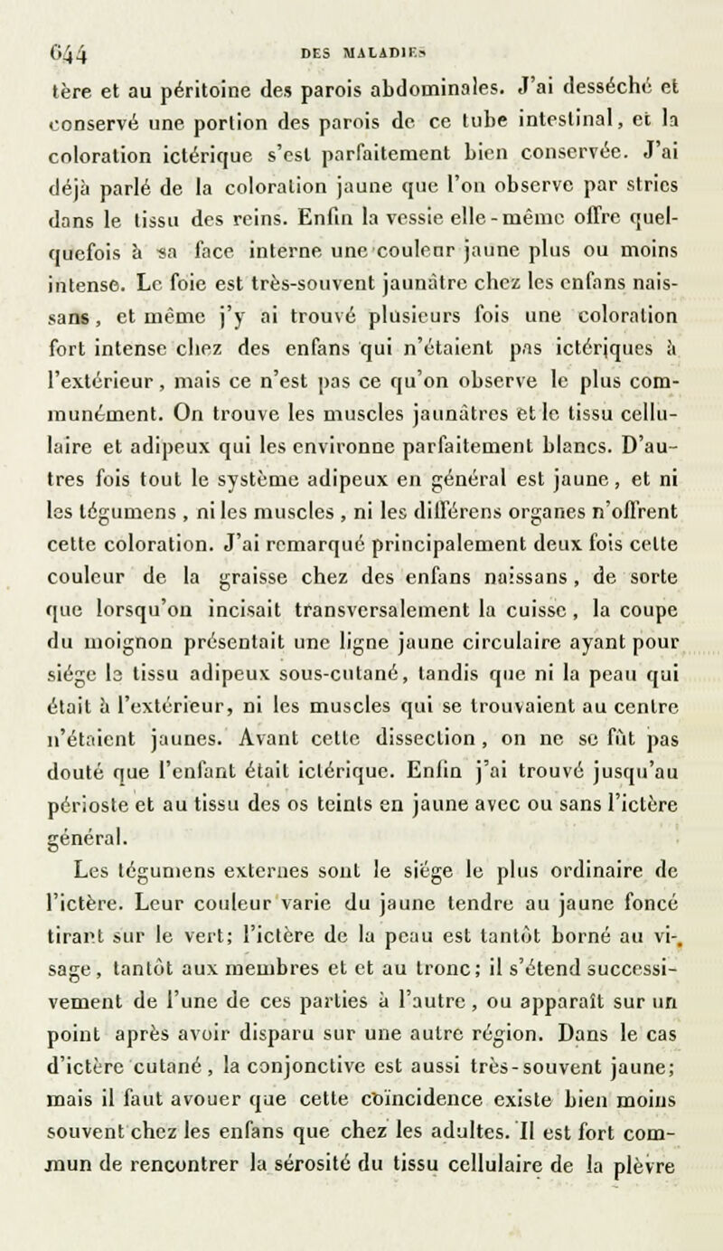 tère et au péritoine des parois abdominales. J'ai desséché et conservé une portion des parois de ce tube intestinal, et la coloration ictérique s'est parfaitement bien conservée. J'ai déjà parlé de la coloration jaune que l'on observe par stries dans le tissu des reins. Enfin la vessie elle-même offre quel- quefois à -sa face interne une-couleur jaune plus ou moins intense. Le foie est très-souvent jaunâtre chez les enfans nais- sans, et même j'y ai trouvé plusieurs fois une coloration fort intense chez des enfans qui n'étaient pas ictérjques à l'extérieur, mais ce n'est pas ce qu'on observe le plus com- munément. On trouve les muscles jaunâtres et le tissu cellu- laire et adipeux qui les environne parfaitement blancs. D'au- tres fois tout le système adipeux en général est jaune, et ni les légumens , ni les muscles , ni les différens organes n'offrent cette coloration. J'ai remarqué principalement deux fois celte couleur de la graisse chez des enfans naissans , de sorte que lorsqu'on incisait transversalement la cuisse , la coupe du moignon présentait une ligne jaune circulaire ayant pour siège ls tissu adipeux sous-cutané, tandis que ni la peau qui était à l'extérieur, ni les muscles qui se trouvaient au centre n'étaient jaunes. Avant cette dissection , on ne se fût pas douté que l'enfant était iclériquc. Enfin j'ai trouvé jusqu'au périoste et au tissu des os teinls en jaune avec ou sans l'ictère général. Les tégumens externes sont le siège le plus ordinaire de l'ictère. Leur couleur varie du jaune tendre au jaune foncé tirant sur le vert; l'ictère de la peau est tantôt borné au vi-, sage, tantôt aux membres et et au tronc; il s'étend successi- vement de l'une de ces parties à l'autre, ou apparaît sur un point après avoir disparu sur une autre région. Dans le cas d'ictère cutané, la conjonctive est aussi très-souvent jaune; mais il faut avouer que cette coïncidence existe bien moins souvent chez les enfans que chez les adultes. Il est fort com- jnun de rencontrer la sérosité du tissu cellulaire de la plèvre