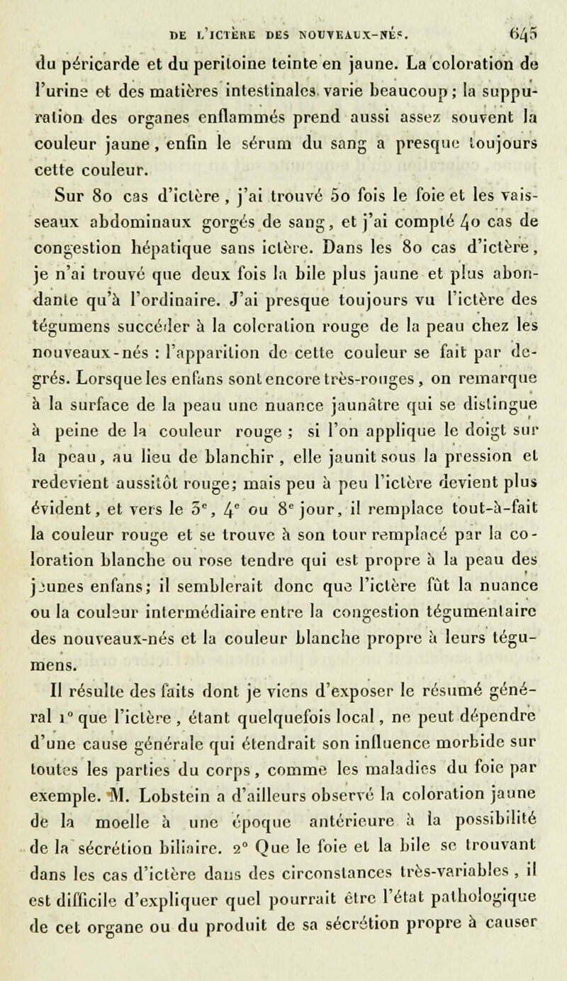 du péricarde et du periloine teinte en jaune. La coloration de l'urine et des matières intestinales varie beaucoup; la suppu- ration des organes enflammés prend aussi assez souvent la couleur jaune, enfin le sérum du sang a presque toujours cette couleur. Sur 80 cas d'ictère, j'ai trouvé 5o fois le foie et les vais- seaux abdominaux gorgés de sang, et j'ai compté 4o cas de congestion hépatique sans ictère. Dans les 80 cas d'ictère, je n'ai trouvé que deux fois la bile plus jaune et plus abon- dante qu'à l'ordinaire. J'ai presque toujours vu l'ictère des tégumens succéder à la coloration rouge de la peau chez les nouveaux-nés : l'apparition de cette couleur se fait par de- grés. Lorsque les enfans sont encore très-rouges, on remarque à la surface de la peau une nuance jaunâtre qui se distingue à peine de la couleur rouge ; si l'on applique le doigt sur la peau, au lieu de blanchir, elle jaunit sous la pression et redevient aussitôt rouge; mais peu à peu l'ictère devient plus évident, et vers le 5e, 4e ou 8e jour, il remplace tout-à-fait la couleur rouge et se trouve à son tour remplacé par la co- loration blanche ou rose tendre qui est propre à la peau des jjun.es enfans; il semblerait donc que l'ictère fût la nuance ou la couleur intermédiaire entre la congestion tégumenlairc des nouveaux-nés et la couleur blanche propre à leurs tégu- mens. Il résulte des faits dont je viens d'exposer le résumé géné- ral i° que l'ictère , étant quelquefois local, ne peut dépendre d'une cause générale qui étendrait son influence morbide sur toutes les parties du corps, comme les maladies du foie par exemple. 'M. Lobstein a d'ailleurs observé la colomtion jaune de la moelle à une époque antérieure à la possibilité de la sécrétion biliaire. 2° Que le foie et la bile se trouvant dans les cas d'ictère dans des circonstances très-variables , il est difficile d'expliquer quel pourrait être l'état pathologique de cet organe ou du produit de sa sécrétion propre à causer