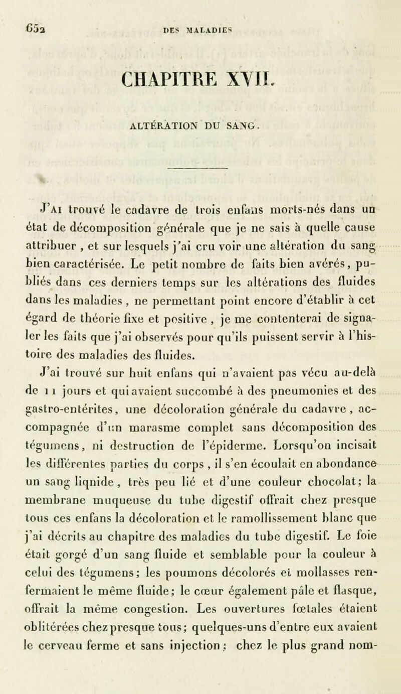 65a CHAPITRE XVII. ALTERATION DU SANG. J'ai trouvé le cadavre de trois enfans morts-nés dans un état de décomposition générale que je ne sais à quelle cause attribuer , et sur lesquels j'ai cru voir une altération du sang bien caractérisée. Le petit nombre de faits bien avérés, pu- bliés dans ces derniers temps sur les altérations des fluides dans les maladies , ne permettant point encore d'établir h cet égard de théorie fixe et positive , je me contenterai de signa- ler les faits que j'ai observés pour qu'ils puissent servir à l'his- toire des maladies des fluides. J'ai trouvé sur huit enfans qui n'avaient pas vécu au-delà de 11 jours et qui avaient succombé à des pneumonies et des gastro-entérites, une décoloration générale du cadavre, ac- compagnée d'un marasme complet sans décomposition des téguincns, ni destruction de l'épidémie. Lorsqu'on incisait les différentes parties du corps , il s'en écoulait en abondance un sang liquide, très peu lié et d'une couleur chocolat; la membrane muqueuse du tube digestif offrait chez presque tous ces enfans la décoloration et le ramollissement blanc que j'ai décrits au chapitre des maladies du tube digestif. Le foie était gorgé d'un sang fluide et semblable pour la couleur à celui des tégumens; les poumons décolorés el mollasses ren- fermaient le même fluide; le cœur également pâle et flasque, offrait la même congestion. Les ouvertures fœtales étaient oblitérées chez presque tous; quelques-uns d'entre eux avaient le cerveau ferme et sans injection ; chez le plus grand nom-