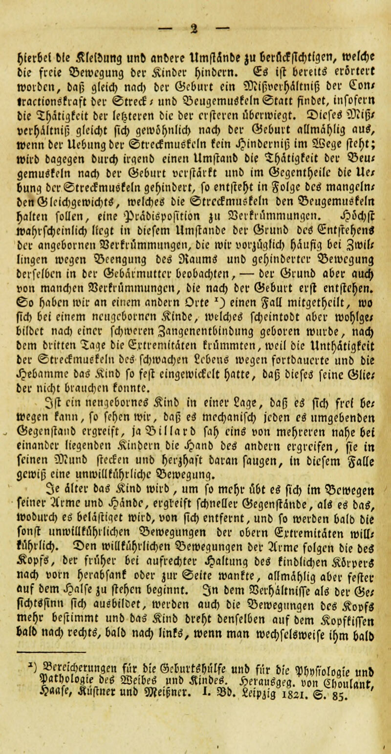 — % — t)ktM bie ÄfrtMittg unb anbere ttmflänbe ju tierflcf fldjtfgen, wefdje bie freie ^Bewegung bei- Äinber Ijinbcrn. £$ ift bereits erörtert worben, baß gleich, nad) bei- Öcburt ein Sftißraljältniß bei- £on< fractionsfraft bei- ©treef / unb 33eugemu0*fcln ©tatt finbet, infofern bie 2f)ätigfcit bei- letzteren bie bei- erfteven ubertüiegt. ©icfeö iBiißx verr)dltniß gleicht fid) gen>6f)nlid) nach bei- ©ebuit allmäfylig aue?, wenn bei- Uebungber ©trecfmuefeln (ein J^inbcrniß im Sßege ftebt; wirb bagegen burd) ii-genb einen Umftanb bie $f)ätigfeit bei- 3Seu* gemuäfeln nad) bei- ©eburt »erftätft unb im GJegentljeife bie Ue/ bung bci-©trecfmuöfeln gel)inbert, fo entließt in $olgc ce« mangeln* ben©leidjgeroichts, weichet bie ©trccfmusfeln ben ©eugemusfeln galten foüen, eine ^räbispofttion ju SBerf rflmmungen. J?5d)|t wahrfcheinlid) (fegt in biefem llmftanbe bei- ÖJt-utib bee Sntfter)en$ bei- angebornen SBerfrümmungen, bie wir uorjöglid) fjäufig bei 3«oil< Iingen wegen Beengung bcö 9laumS unb geljinbertiT SBewcgung berfefben in bei- ©ebärmuttcr beobachten, — bei- Örunb aber aud) *on mandjen 23erfrummungcn, bie nad) bei' ßJeburt erfr entfielen, ©o Ijabcn »Je an einem anbern Orte *) einen galt mitgeteilt, roo fid) 6ei einem neugebornen Äinbe, weichet fd;cintobt aber wojjfge/ bilbet nach einer fchivcren 3angenentbinbung geboren rotirbe, nach bem britten Jage bie S.rtremitäten frommten, weil bie Unthdtigfcit bei- ©tretfmuefelu bcS fd)Wad)en Ücbenä wegen fortbauerte unb bie Jjebammc baä Äinb fo fe|l cingeroidMt foatte, ba§ biefem feine ©lie; bei- nicht braud)cn fonnte. 3(1 ein nengeborneö Äinb in einer £age, baß es fid) frei De; wegen fann, fo fehen wir, baß ti mechanifeh jcben ei umgebenben G5egen|fanb ergreift, ja5?illarb fah eins uon mehreren nalje 6et einanber liegenben Äinbern bie Spanb beä anbern ergreifen, fie in feinen Sttunb fteefen unb herjfjaft batan faugen, in biefem gälte gereiß eine unroidfuljrlidjc Q3eroegung. 3e Älter bai Äinb wirb , um fo mcljr ü6t es fid) im bewegen feiner 2l'rme unb JjxSnbe, ergVeift fchnellei- ©egenftänbe, al« eß bag, Woburd) es 6elä|ti«et wirb, von fid) entfernt, unb fo werben balb bie fonft unniiüfu^i'lichen Verlegungen bei- obern (Jrtremitäten will.' fufirlicb. ©en willfuljrlicben 5>eroegungen bei- livmc folgen bie beS Äopfs', ber friifjer bei aufrechter Haltung be$ finblidjen Äbrpei-S nach »orn fierabfanf ober jur ©eite wanfte, allmcthlig aber fefrec auf bem J?alfe ju freljcn beginnt. 3n bem 23crF)dltniffe a\$ bei- &tt fid)«ftnn fid) aushübet, werben auch bie SÖeroegungen bc« Äoofs meljr beftimmt unb baß Äinb bref)t benfelben auf bem Äopffiffen fcalb nad) rechts, balb nach linfs, wenn man weebfeteweife if;m halb ) »ereicberungen für bie ©cbuvriS&utfe unb für bk TObpfioioate unb Watboloaie beß QBeibeö unb ÄinbeS. ^erauggea. non ehoulant