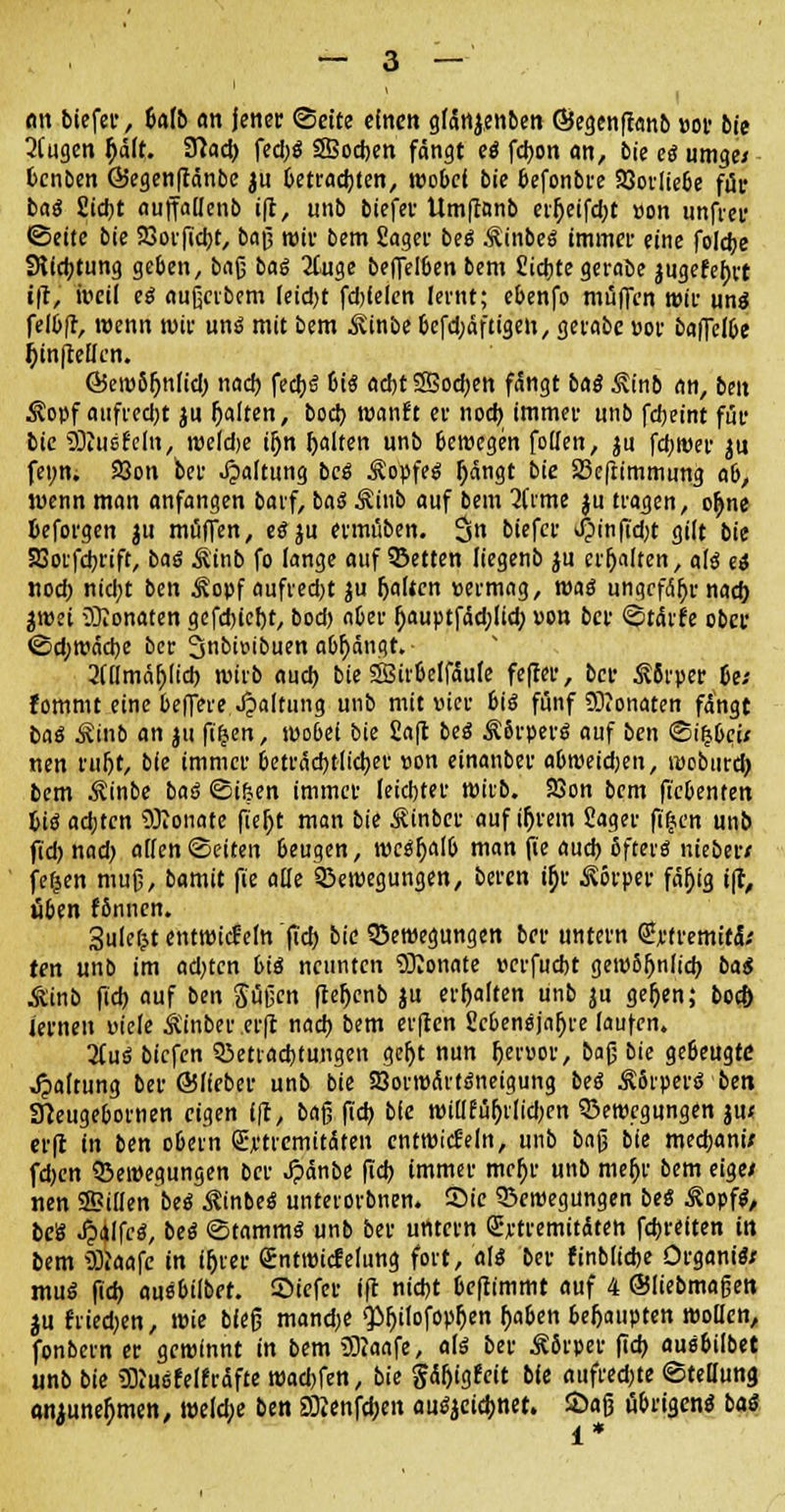 <m btcfcc, Mb an jener Seite einen gfänjenben ©egen|tanb »or bie 3(ugen $äft. fJtac^ fed)S SBodjen fängt (ß fd)on an, bie eß umge/ fcenben Giegenftänbe ju Getrauten, wobei bie befonbee SQorliebe für baß Sictjt auffallcnb i(t, unb biefev Umftnnb erf)etfd)t »on unfrei' •Seite bie SSorfidjt, baf3 mir bem Saget beö Äinbe« immer eine foldje 3ftd)tung geben, bafj baß 2tuge beffelben bem Sichte gerabe }ugefet)tt iji, weil eß aufjerbem leidjt fdjfelen lernt; ebenfo muffen wir uns feib(r, wenn mir un$ mit bem ^inbe befdjäftigeti, gerabe »ot baffelbe j)tn|Men. föew5fjnlid) nad) fed)$ 6i$ ad)t 23od)en fängt bag £inb an, ben $opf aufredjt ju (jalten, bod) wanft er nod) immer unb fdjeint für bie SDtusfeln, weld;e iljn galten unb bewegen follen, ju fd;wer ju fet;n. 23on ber Haltung bc$ Äopfeä r)ängt bie Beftimmung a6, wenn man anfangen barf, baö Äiub auf bem 2(rme ju trafen, ot)ne beforgen ju muffen, eöju etmüben. 3 oiefer Jpinfid;t gilt bie Sßotfdjrift, baß Äinb fo lange auf Betten liegenb ju erhalten, alß eß «od) nid;t ben Äopf aufredjt ju galten permag, mag ungefähr nad) jwet Monaten gefd)icf)t, bod) aber ()auptfäd;(id) «on ber Starte ober Sd)Wäd>e ber 3nbu>ibuen abfängt. 3(flmär)lid) wirb aud) bie SBirbelfäufe fefto, ber Ä8rper be; fommt eine beffere Spaltung unb mit Pier 6ic5 fünf Monaten fängt baß ^inb an ju ft'^ert, wo6ei bie Saft beß ÄSrpevö auf ben Si(5bc> nen tuljt, bie immer beträchtlicher »on einanber abweidjen, webiird) bem $inbe baß Si&en immer leid)ter wirb. 23on bem ftebenten pi<S ad;ten üRonate fiel)t man bie Äinber auf if)rem Sager ftfjen unb fid) nad) allen Seiten beugen, mcäjjalb man fie aud) ßftei-ö nieber/ fefjen mufj, bamit fie alle Bewegungen, beren ir)r Körper fäljig i(t, üben fönnen. 3uleljt entwickln fid) bie Bewegungen ber untern €rfremitä; ten unb im ad)tcn biä neunten 9Konate »erfuebt gew8fjnlid) baß Mnb fid) auf ben Süfjcn ftejjenb ju erhalten unb ju gefjen; boc& lernen viele Äinber erjt nad) bem er|ten £cbenejnf)re laufen. liuß biefen Betrachtungen ger)t nun Ijerpor, bafj bie ge6eugtc Haltung ber ©lieber unb bie SQorwärtdneigung beß Ä8rperö ben 3}eugebornen eigen (|t, bafj fid) bie wiüfüt)r[id)en Bewegungen ju« erfr in ben obem QU'tremitäten entwickln, unb bafj bie medjani; fd)en Bewegungen ber $änbe fid) immer mef)r unb mefjr bem eige* nen Tillen beß $tnbe$ unterorbnen. Sie Belegungen beß £opfl, be8 Jpalfcö, beß Stammt unb ber untern Eytremitdteh fd)reiten itt bem SJiaafe in ir)rer gntmicfelung fort, alß ber finblidje Organa muS fid) ausbilbet. Stefet ift nidjt bcflimmt auf 4 ©liebmafjert ju friedjen, wie biefj mand;e $>f)ilofop^en (>aben behaupten wollen, fonbern er gewinnt in bem SRaafe, alß ber Äfirper fid) ausßilbet unb bie 33?uefel(raffe warfen, bie §ät)igfcit bie aufregte SteDung onjunet)men, weld;e ben 2Kenfd)eit au^ctd>net. Saß übrigen« baß i *