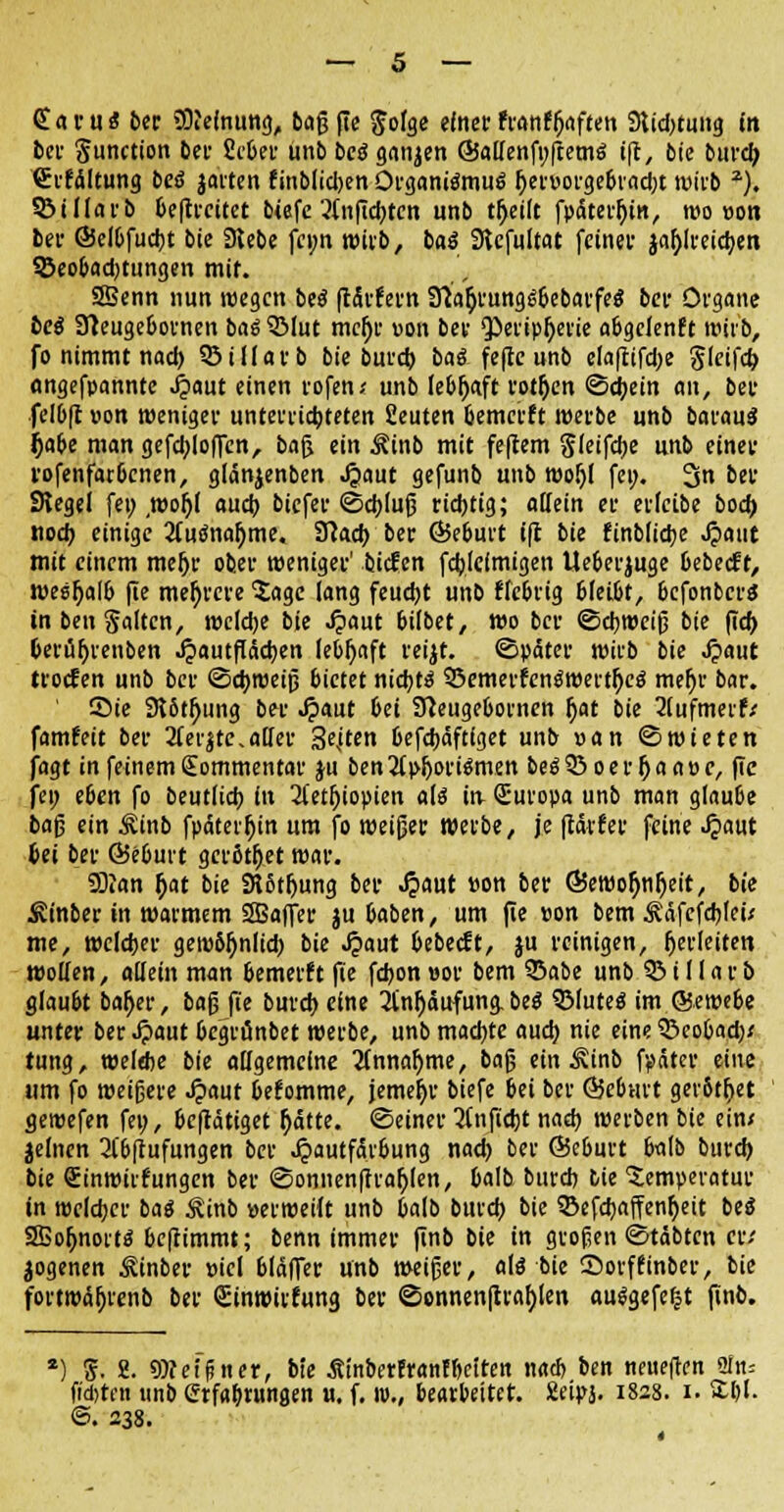 Sarus ber SOfelnung, baß fie $olge einet franfjjaften 9lid)tung in bei- Function bei- fieber unb bcö ganzen @a(Ienfi;ftetn$ ift„ bie burd; SrfÄltung besä jarten finblidjen Organismus ^ei-uoi-ge6vad;t »irb z). SBillarb beftrcitct biefe 3(nfid;tcn unb tf;ei(t fpätetftin, »o »on bei- ©elbfucbt bie Siebe fei;n »irb, baS Sicfultat feinet jafjlteicfcen 35eobad)tungen mif. SSenn nun roegctt beö ftärf ern Slafjrungij&ebarfeS bei* Organe bei Sleugebornen bat QMut mcljr »on bei- Qieripfjerie abgclenft wirb, fo nimmt nad) SSilfatb bie burd) bat feftc unb elafcifd;e gleifcb angefpannte Jjaut einen rofen* unb lebfjaft rotfjen (Schein an, bei* felbft »on »eniger unterrichteten fieuten bemcrft »erbe unb barauä Ijabe mangefcblofTen, baß ein ^inb mit feftem gleifcbe unb einer rofenfarbcnen, glänjenben ^»aut gefunb unb »ojjl fei;. 2sn ber Siegel fei; ,»ofjl aud; bicfer «Schluß richtig; allein et etleibe bod; nod> einige 2(u<mafjme. Slacb bet ©eburt ifl bie finblicbe Jpaut mit einem meljr ober »eniger' biefen fcblclmigen Ueberjuge bebeeft, wesljalb fie mehrere 'Jage lang feud)t unb fiebrig bleibt, befonberä tn ben Saiten, »clebe bie Jpaut bilbet, wo bet ©cbweifj bie (Id> betübrenben Jpautpäcben lebhaft reijt. ©pätet wirb bie Jpaut ttoefen unb ber ©d)»eijj bietet nichts ©emerfenSwertfycS mehr bar. ©ie 9?6tr;ung ber .£aut bei Sfteugebornen f)at bie 3(ufmerf/ famfeit ber 3teijte,alfer 3esiten befebäftiget unb »an ©wieten jagt in feinem Kommentar ju ben2l>ijort$men beS 33 oer (ja a»c, fte fei; eben fo beutlicb in 3letl)iopien als in Suropa unb man glauße baß ein Äinb fp<5terf)in um fo weißer »erbe, je ftävfer feine Jpaut bei bet Ö5eburt getötfjet »ar. SBJan f;at bie 3lStf)ung ber .$aut »on ber ©ewofjnfjeit, bie ^inber in »armem SBaffer ju baben, um fie »on bem Äafefcbteü me, welcher gewöhnlich bie Jpaut bebeeft, ju reinigen, herleiten wollen, allein man bemerft fie fd)on »or bem Q3abe unb 55 i 11 a r b glaubt ba&er, ba§ fie burch eine 21'nljäufung, M QMuteS im ©eroebc unter ber Jpaut begrünbet werbe, unb machte auch nie eine 33eobad)/ tung, welebe bie allgemeine Annahme, ba§ ein Äinb fpäter eine um fo weigere ^»aut befomme, jemefjr biefe bei ber Ö5ebnrt gerötfjet ge»efen fei;, betätiget (jätte. ©einer anficht nach »erben bie ein* jelnen 2t'b[tufungen bet Jpautfärbung nad) ber Scburt balb burd) bie (Einwirkungen ber ©onnen|traf;(en, balb burd) bie Temperatur in »elcber baS £inb »erweilt unb balb burch bie ©efcbaffenfjeit beS SEofjnorts bcflimmt; benn immer finb bie in großen ©täbten tu jogenen ^inber »icl blaffer unb »eißer, als bie Sorffinber, bie forwäfjrenb ber Sinwirfung ber ©onnenfttabjen ausgefegt jinb. ) 'S. 2. ^eigner, bie ÄinberEranfbciten na* ben neueren ain-- fidjten unb Ctfabtungen u. f. ip., bearbeitet. 2eipj. 182s. 1. S;i)I. ©. 238.
