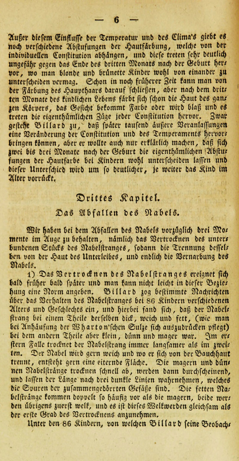 Äußer bfefem SinfTuffe bei* Semperatur unb bcS Slfma'S giebt e« nocb, »erfebiebene 2C£»|i«fungert ber Jjautfdrbung, weldje von ber inbioibueücn Conffitution abgingen, unb bicfe treten fer)r beutlid) ungefähr gegen ba$ <£nbe be« britten 9Dionat$ nad) ber GSeburt r)er< vor, wo man 6lonbe unb brünette Äinber wof>( »on einanber jtt unterfebeiben nermag. ©ebon in noeb früherer %dt fann man »on ber gärbung be<S Jjauptljaar« barauf fdjlieücn, aber nad) bem brit* ten ÜKonate be<J finbildjen fiebenä färbt fiel; fd;on bie Jjaut be6 gan< Jen Äfiipers*, ba« ©efiebt befommt gaibe ober wirb blaß unb eS treten bie eigentf)umlid)cn Söge jebet- <£on|titution f)er»or. 3t»ar «.eftcljt 53tdarb jti, baß fpatcr taufenb äußere 93eranfaffungen fine SSerdnberung ber «Tonftitufion unb beö lemperamentg fattior) bringen Knnen, aber er wollte aud) nur erfläilid) machen, baß fid) iwü bis brei Monate nocr> ber ©eburt bie eigentümlichen !2fbftu< fungen ber Hautfarbe bei ^inbern mo$l unterfdjeiben (äffen unb biefer Unterfcbjcb Wirb um fo beutlidjer, je weiter ba« ^inb im 2((ter »orrücft, ©ntfeS Kapitel £«S Slbfcillen beö Nabels. SBfr fjaben 6ei bem abfallen be$ fllaUU »orjugffd) brei £0?Of mente im 2fuge ju behalten, ndmlid) baö Söertrocfnen beä unter/ bunbenen ©tuef« beä STlabelftrange«, fobann bie Trennung beffek ben von ber J?aut be$ Unterleibes, unb enblid) bie 23ernarbung beS 9?abe(S. l) ©as SSevtrocfnen bes* 9}abe(|trange$ ereignet fid) balb fn'ifjer balb fpäter unb man fann nid)t leid)t in biefer 53ejfe; (jung eine Sftorm angeben, $5 i darb jog beftimmte 2fcad)rid)ten über baS SSeifjalten beä 91abclftrangef> bei 86 Äinbern verfdnebenen 2(lterS unb ©efcblecbtS ein, unb fjierbei faub fid), baß ber 9?abc(/ ftvang bei einem Steile beifelben bie?, weid) unb fett, (wie man bei 2lnf)äufung ber Sffi^arton'fcb,cn ©ulje fid) auSjubrücfen pflegt) bei bem anöern 'Jfjeile aber flein, bünn unb mager war. 3m er< (lern Jalle ttoefnet ber SMclftrang immer (angfamer als im jwcu ten. ©er SHabel wirb gern weid) unb wo er fid) oon ber 33aud)(jaut trennt, entfielt gern eine eiternbe gläebe. ©ie magern unb büw nen 9Melfti'änge troefnen fdjnell ab, werben bann burd)fd)eiuenb, unb (äffen ber fidnge nad) brei bunfle fiinien waljrnefjmen, weldje^ bie ©puren ber jufammengebbrrten ©cfäße finb. ©ie fetten STla/ bclftrange fommen boppclt fo (jäufig »or als bie magern, beibe wen ben übrigens juerft weif, unb es ift biefes SBelfwetben gleid)fam als ber «rfte Örab beS SSertrocfnenS anjunefnnen. Unter ben 86 Äinbern, von weldjen 5MUarb feine $3eobad;<