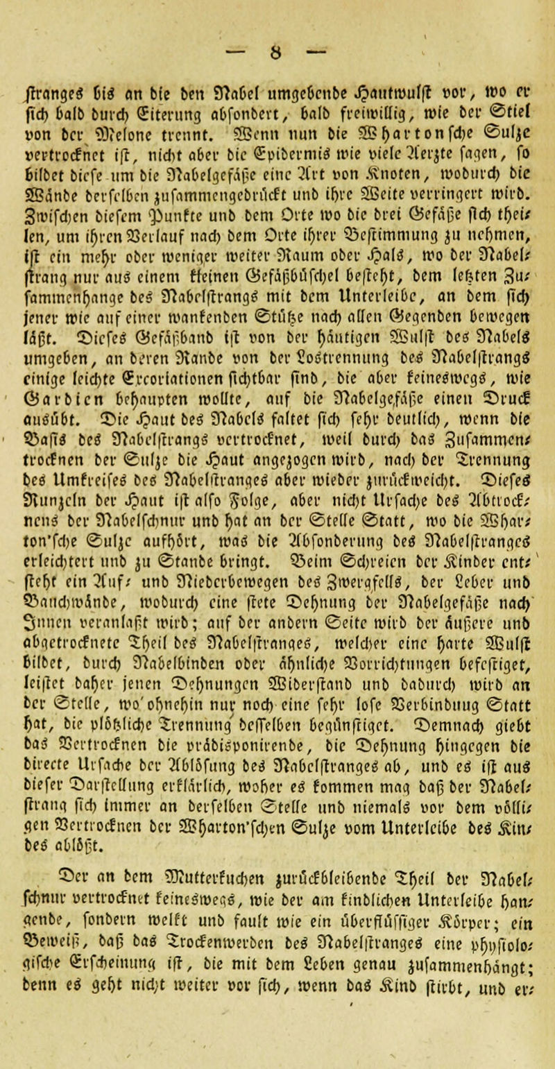 /hange« bii an bie ben 9Mel umgebcnbe J?autwuf|t vov, wo er ftd) balb burcb (Eiterung nbfonbert, 6alb freiwillig, wie bei- ©fiel von ber 9)?elonc trennt. SBenn nun bie SB r>a r t on fdje ©uljc »ertroefnet ifl, nicht ober bie SpibermiS wie viele 31'erjte fagen, fo fcilbet biefe um bie SMelgeftile eine 3Cvt t<on Änoten, woburd) bie SBänbe berfrlbcn jufammengebruef t unb if)re Sßeite verringert wirb. 3anfd)en biefem fünfte unb bem Orte wo bie brei Ö5efäße fid) tv)üt len, um u)rcn23etlauf nad) bem Orte ihrer 33cftimmung ju nehmen, ift ein mehr ober weniger weiter 9taum ober Jpalä, wo ber tftabels ftrang nur au« einem ffeinen 6>efäßbüfd)el be|rcht, bem legten 3' fammehhange be« Sftabelftrang« mit bem UnterleiDc, an bem f?d) jener wie auf einer wanfenben ©ttifse nach allen ©egenben bewegen hißt, ©iefe« ©ef'iif;6anb t|t von ber gütigen SSulfr be« SftabefS umgeben, an beren Svanbe von ber Soätrennung be« SHabelitrangS einige (eichte (Ercoriationen fiebtbar (tnb, bie aber feinetfwegö, wie Öarbicn behaupten wollte, auf bie 3?abelge,fJf;e einen Srucf ausübt, £>ie Jpaut beö 9?abct$ faltet fid) fchr beutlid), wenn bie SBafi« bei SMelftrangS vcrtrocf'net, weil burd> ba$ %n{ammcnt troeEnen ber ©tilje bie J?aut angezogen wirb, nad; ber Trennung beö Umheife« deö Slabelilrange« aber wieber juruefweid)!. ©iefeö Stunjcln ber Jjaut ift alfo ftoige, abev nid)t tlrfad;e bei 2(&tl'ocf* neu« ber 91abeffd)nnr unb f)at an ber ©teile «Statt, wo bie Sffifyar/ ton'fdje ©ulje aufholt, waä bie 2(bfonberung bei 9?abel|trange(S erleid)tert unb ju ©taube bringt. 33eim ©dn'eicn ber Äinber eilt*' (Tetjt ein 3(nf; unb 97iebcrbcwegen be<5 3roergfc((8*, ber Ccber unb ©andjmSnbe, woburd) eine (fete ©efjmmg ber ÜMelgefäße nad) 3nen »erfltifajjt wirb; auf ber anbern ©eite wirb ber Auilere unb abgetrocknete ^S.rjetf bei SnabelftrangeS, wekher eine fyarte SBtilft fcilbet, burd) 9?abelbinben ober ahnlid)e SSorridjtimgen befeftiget, leitet baher jenen ©eljnungen 3Biber|tanb unb baburd) wirb an ber ©teile, wo'ofynefjin nur noch eine fer)r lofe SSer&inbuug ©tatt Ijat, bie plSljlichc Trennung'beffelben begunfriget. 'öemnad) giebt bas; SSertrocfnen bie prdbisponirenbe, bie ©ehnung hingegen bie btieete Urfadie ber 2fbI5fung bei Slabclftrange« ab, unb ei ift au« biefer ©ar|Mimg erflärlicb, woher ei fommen mag baß ber STcabel; ftrang fid) immer an berfelbcn ©teile unb niemal« »or bem »8Sft gen SSertrocfnen ber SBfjarton'fdjen ©ulte »om Unterlci6e bei §.int bei a&l5ßt. ©er an bem Sttutterfucben jurucfbleibenbe Sfjeil ber TflaMi fchmir pertrotfmt feineäroegS, wie ber am finblicben Unterieibe J)am genbe, fonbern weift unb fault wie ein überfiüffiger Ä5rper; ein 53eweiff, ba0 ba« 5rocfenwerben be« Sttabelilrange« eine pfjyfiolo.' gifdie Srfdjeintmg if?, bie mit bem fieben genau jufammenbängt; benn ei ge^t nid;t weiter »or fid), wenn baS Äinb ftirbt, unb er;