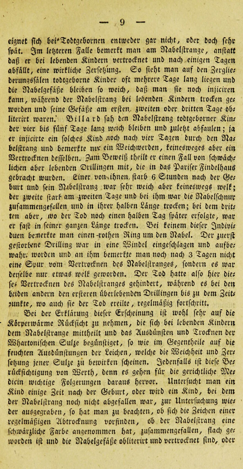 eignet ftcf> bei'JobtgeOovnen cnttveber gar nid.it, ober bod) fe&r fpat. 3m leiteten §a(Ie bemerft man am 3Mel|lrange, anffatt taß er bei lebenben Ämtern »ertrocfnet unb nad) einigen Magert abfällt, eine mivfiidje Serfef/ung. ©o fierjt man auf ben Serglie; berunqsfäfen tobtgcbovne Äinber oft meldete Jage lang liegen unb bie 3labelgefäße bleiben fo meid), baß man ft'e nod) injiciren fann, wäljrenb ber 91a&elftvang bei lebenben Äinbern tvocfen ge; woiben unb feine ©efäße am etilen, jweiten ober britten Jage ob; Uteri« waren. Q3illarb fafj bm Siabelftrang tobtgeborner Äin; ber »ter bis fünf 'Jage lang wad> bleiben unb julefct abfaulen; ja er mjtarte ein foldjes Äinb «od) nad) vier Jagen burd) ben Slat belftrang unb bemerfte nvc ein SSÖeicbroevben, fetneswegeg aber ei« 23e«rocfnen beffelben. 3<tm SBetveiß tijeiit er einen galloon fd)t»äd); lidjen aber lebcnben ©viifingen mit, bie in baß $>arifev ginbel&auö gebraut würben, feiner »on.ijjnen, fcarb 6 ©tunben nod) ber &tt bu« Unb fein 3?.ibelftrang war fe&r weid) aber feines'wegs' weif; ber jroette ftaif am jweiten Jage unb bei if)tn mar bie 3labelfd)nur jufqmmengefsü'en unb in iijrer falben Sänge tvocfen; bei bem brit; ten aber, wo ber Job nod) einen rjalben Jag fpater erfolgte, war er faft in feiner ganzen Sänge tvocfen. 95ei feinem biefer 3nbiui; buen be.nerfte man einen-rotten 9iing um ben 3?abef. ©er juer|c gefrovbene ©riiiing war in eine SSinbel eingefdjlagen unb aufbe; wa^r; wovben unb an ifjm bemerfte man nod) nad) 3 Jagen nid)t eine ©pur vorn SScrtvocfnen bes 3Mel|lranges, fonbevn es war bevfelbe nur etroaä weif geroovben. ©er Job fjatte alfo l)ier bie; fe» aSertrocfnen bes SMelftvanges geljinbevt, wäljrenb es bei bin Uibtn anbern ben erfceven übevlebenben ©»Hingen bis ju bem Seit; sunfte, wo aud) fie ber 'Job ereilte, regelmäßig fovtfcbvitt. Sei ber Qüvflävung biefer Svfd)einung i|t wofjl fefjr auf bie Äßrpevmärme 9vücffid)t ju ne&men, bie ftd) bei lebenben Äinbern, bem 3}abef(trange mitteilt unb bas 2l'usbün[ten unb Jvocfnen ber SBIjartonifdjen ©ulje begünftiget, fo wie im ©egentljeile auf bie feud)ten 2iuebünftungen ber Seidjen, weldje bie 3Beid)()eit unb 3er; fefcung jener ©ulje ju bewivfen fdjeinen. SebenfallS ifl biefe 33e; rücffidjtigung von SBertfj, benn eß gefjen für bie gertd)tlid;e SDto bicin widrige Folgerungen baraus (jervor. Unterfudjt man ein Äinb einige Seit nad) ber ÖJebuvt, ober wirb ein Äinb, tei bem ber 3?abel|Trang nod) nid)t abgefallen war, jur Unterfucbung wie; ber ausgegraben, fo Ijat man ju 6ead)tcn, ob fid) bie 3eid)en einer regelmäßigen 2ibtrocfnung »orfinben, ob ber 3?abelfrrang eine fcbwärjlic&e gavbe angenommen Ijat, jufammengefallen, ffad) ge; worbch i(t unb bie 3?abelgefäße obliterirt unb »ertrocfnet finb, ober