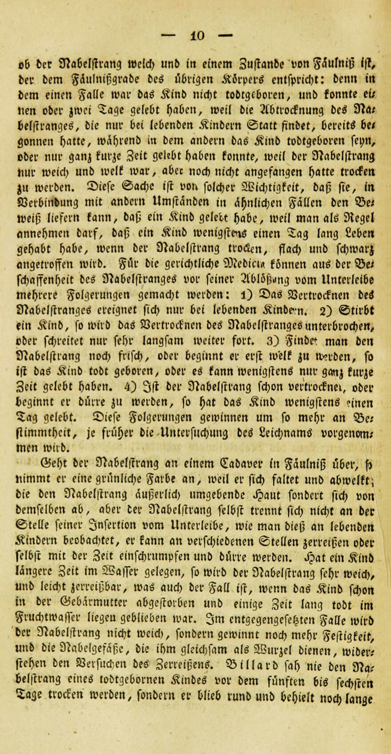 ob t>er 9}a6clftrang welch, unb in einem Sufanbe von SMnilJ i|T, ber bem gclulnijjgrabe bei übrigen Äorper« entfprid)t: bcnn in bcm einen Jalle war bai Minb ntdjt tobtgeboren, unb fonnte eis Jien ober jwei 'Sage gelebt fyabcn, weil bie 2lbtrocfnung bei Sflat fcel|trangeg, bie nur bei Ie6enben Äinbern ©tött fünbet, bereite bes gönnen fjatte, wäljrenb in bem anbern bai Äinb tobtgeboren feon, ober nur ganj furje Seit gelebt f)aben fonnte, weil ber Sftabelfrrang hur weid) unb weif war, abee noch nicht angefangen fjatte troefen ju werben. Siefe ®ad)e ift von folefcer SPidjtigfeit, bafj ffe, in SJerbinbung mit anbern Umftänben in ähnlichen Sollen ben 33e< weiß liefern fann, bau ei &inb gelett Jjabe, weil man alö Dlegel annehmen barf, bafj ein Äinb wenigften« einen Sag lang fiebert gehabt f)abe, wenn ber 3?abel|trang troclcn, ff ad) unb febroarj angetroffen wirb. §ür bie gerichtliche SOJebicu ffinnen ani ber 3Se< fdjaffenheit bei 9?abelflrange$ vor feiner 3lbl6f;jng vom llnterleibe mehrere golgerungen gemad;t werben: l) 35ao Sßcrtrocfnen beo 8?abelftrangcö ereignet fieb nur bei lebenben Äinbcn. 2) Stirbt ein Äinb, fo wirb bai SBertrocfncn bei 3?abel|trangee unterbrochen, ober febreitet nur fehr langfam weiter fort. 3) §inbe<: man ben Sftabelfirang nod> frifd), ober beginnt er er|l weif ju wnoen, fo i(t bat Äinb tobt geboren, ober ei fann wenig[ten$ nur ganj furje Seit gelebt haben. 4) 3ß ber Sftabelftrang fdjon ver'trocfnei, ober beginnt er bürre ju werben, fo fjat bai ^inb wenigfteno* »inen 5ag gelebt, £>iefe golgerungen gewinnen um fo mef)r an 53e; flimmthcit, je früher bie Unterfucbung be$ fieiebnamö vorgenom; men wirb. Seht ber 3?abef|trang an einem (Eabaver in Säulnifj über, f) jiimmt er eine gn*inlid;e gaibe an, weil er ftcb faltet unb abweift; bie ben 9?abel|trang äufjerlid) umge6enbe ^»aut fonbert fidfj von bemfelbcn ab, aber ber SMelitrang felbft trennt fid) nicht an ber ©teile feiner Snfertion vom Unterleibe, wie man hieß an lebenben Äinbern bccbadjtet, er fann an verfebiebenen ©teilen jerreifjen ober felbft mit ber Seit einfebrumpfen unb bürre werben. S?at ein Äinb längere Seit im SSaffer gelegen, fo wirb ber SMelftrang fef)r weide,, unb leicht jerreifjbar, wai aud) ber Sali ift, wenn bai Äinb fdjon in ber Öeb.kmutter abgeftovben unb einige Seit lang tobt im grud)tma|Ter liegeu geblieben war. 3m entgegengefefsten Jalfe wirb ber 3?abel|trang nicht weid), fonbern gewinnt noch mehr Seftigfeir, unb bieD'cabelgefäfje, bie ihm gleidjfam ali 2ßnrjel bienen, wibetv ftef>en ben SBerfucben bei Serreißenf 53iHorb falj nie ben Ü?a.- fcelftrang eine« tobtgebornen ^inbeö vor bem fünften bii fed>fteit Sage troefen werben, fonbern er blieb runb unb behielt nod;lange