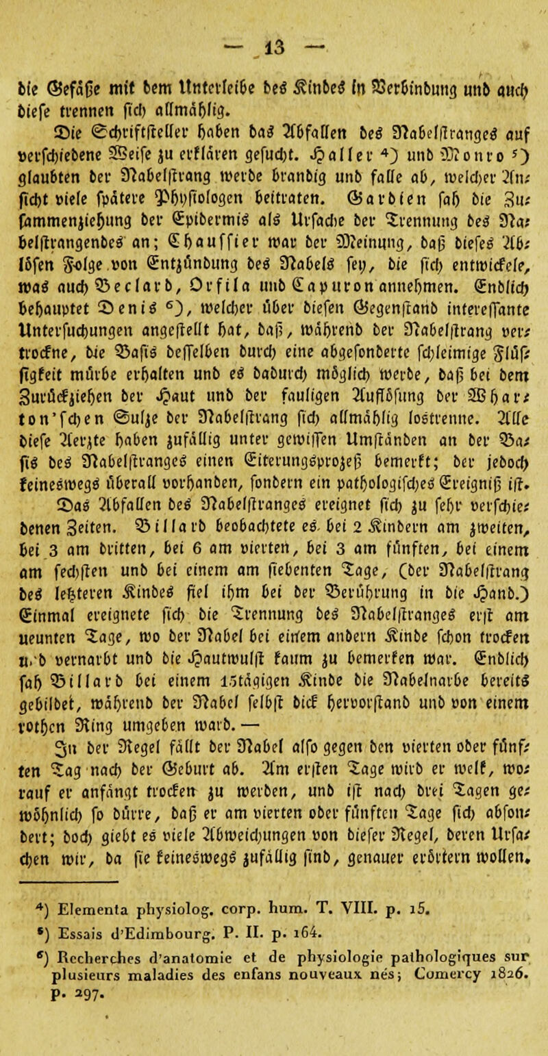 fcie ©efäße mit bem ttnterleibe bes* ßinbe« m SJer&inbmig unb aw<& tiefe trennen fiel) affmäfjfig. Sie <£d>viftfteüer fjaben ba^ Waffen bes* Sttabelflranges* auf »erfdjiebene 23eife ju erflären gefugt, Jpaller 4) unb 33? o uro O glaubten bei- 9?abefftrang werbe branbig unb faffe ab, Weimer 2(tw ftebt »iele fpdtere QOfjpfiologcn beitraten, ©arbien falj bie 3u-' fammenjiejjung bei- €pibermis~ als* tlrfacbe ber Trennung bes~ 91a; belfrrangenbeä an; Gt&auffier war ber Meinung, baß biefee? Hb: Ibfen 5-oIge.eon Sntjunbung bei Sftabelö fei;, bie fiel; entwicfele, wai aud) 93 e c I a r b, Orf ila unb (E a p u r o n annehmen. (Enblid; be&auptet 35enis 6), welcher über biefen ©egenfranb intereffante llnterfuctjungen angeftellt fjat, baf;, wä&renb ber 3iabelftrang Wf troefne, bie SSafiö beffelben burd) eine abgefonberte fd;leimige Slüf; ftgfeit mürbe erfjalten unb eä baburd; mbglid) werbe, ba|j bei bent 3urüc?jiefjen ber J?«ut unb ber fauligen 21'uflöfung ber SBfjar* ton'fd)en ©ulje ber Sfabelfhang fid) affmäbjig (ostrenne. 2lffe tiefe 2lerjte ftaben jufafftg unter geroilTen Umftänben an ber 33a* fiS beä ÜMelftrangeä einen <£iterungs>rojefi bemerft; ber jebod; feineswegö überaff uorljanben, fonbern ein patfjologifd;es (Ereignif; i\1. 2>as 2lbfaffen beö 37abe((trangeö ereignet fid) ju feljr »erfd)ie< benen Seiten, 53illarb beobaebtete e$. bei 2 Äinbern am jtüeiten, 6ei 3 am britten, bei 6 am »iertert, bei 3 am fünften, bei einem am fed)|ten unb bei einem am fiebenten tage, (ber Dlabelftrana, bei leljteren ^inbeS fiel iljm bei ber SÖerüfjrung in bie Jpanb.) Sinmal ereignete fid) bie Trennung bei SVlabelilranges erft am ueunten tage, wo ber D7abe( bei einem anbern Äinbe fdjon troefett n.'b »ernarbt unb bie ^autwul|l faum ju bemerfen War. Snblid) far> ©illarb bei einem lötägigen ^inbe bie SHabelnarbe bereits gebilbet, mäljrenb ber 97abcl felbft bief Ijeruorftanb unb »on einem rotfjen Sling umgeben warb.— 3n ber Siegel fallt ber Nabel alfo gegen ben »ierten ober fünf; ten tag nach, ber ©eburt ab. 2fm erften tage wirb er weif, wo* rauf er anfängt troefen ju werben, unb ift nad) brei tagen ge; wbljnlid) fo bürre, bafj er am inerten ober fünften tage fid) abfoiv bert; bod) giebt es mele 2t'bweid)iingen »on biefer 3tegel, beren Urfa* ctjen wir, ba fie keineswegs jufäffig finb, genauer erörtern wollen. 4) Elementa physiolog. corp. hum. T. VIII. p. i5. *) Essais d'Edimbourg. P. II. p. i64. e) Recherchcs rl'anatomie et de physiologie palhologiques sur plusieiirs maladies des enfans nouveaux nes; Cumei'cy 1826. P- 297.